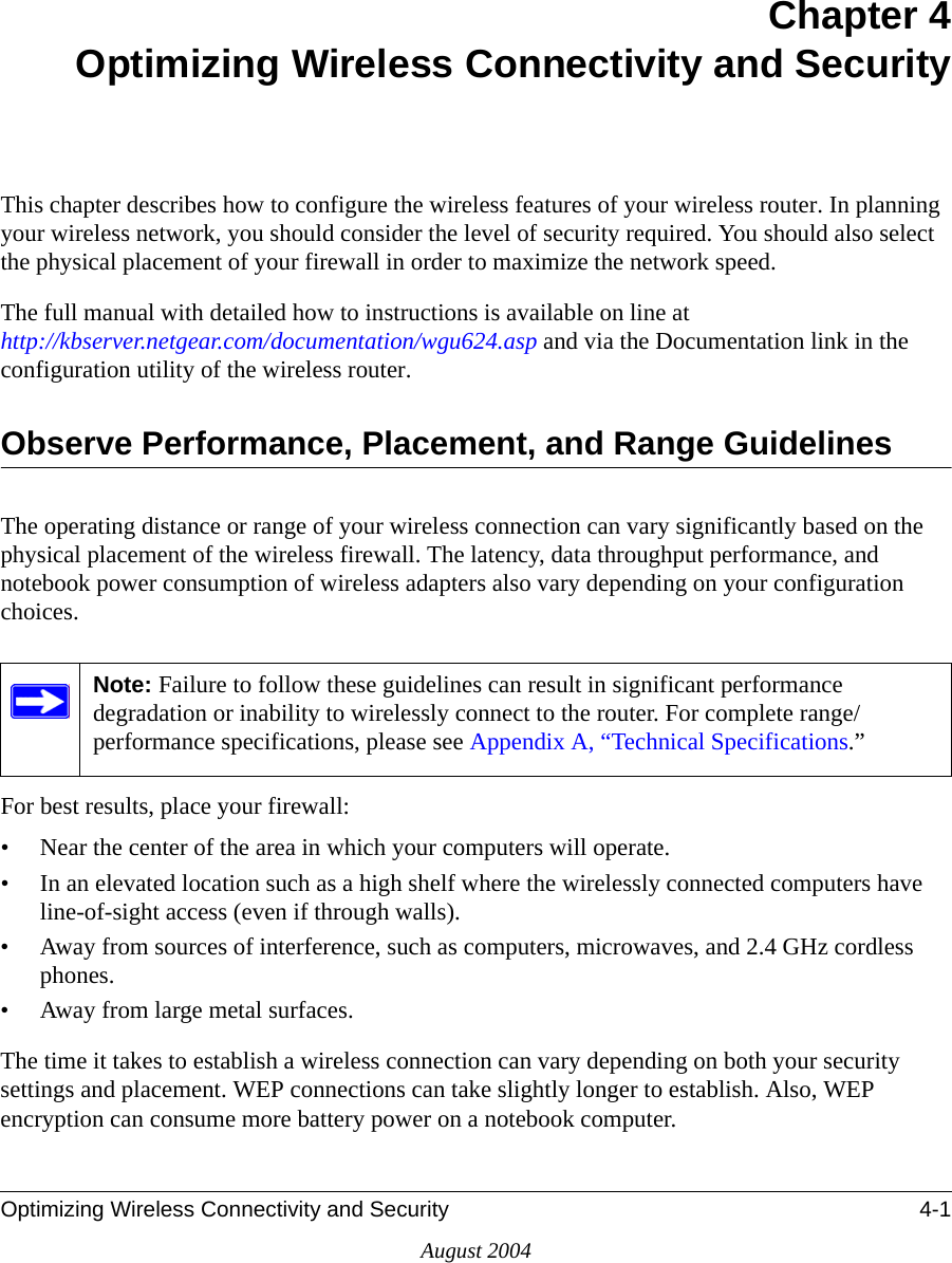 Optimizing Wireless Connectivity and Security 4-1August 2004Chapter 4 Optimizing Wireless Connectivity and SecurityThis chapter describes how to configure the wireless features of your wireless router. In planning your wireless network, you should consider the level of security required. You should also select the physical placement of your firewall in order to maximize the network speed. The full manual with detailed how to instructions is available on line at  http://kbserver.netgear.com/documentation/wgu624.asp and via the Documentation link in the configuration utility of the wireless router.Observe Performance, Placement, and Range GuidelinesThe operating distance or range of your wireless connection can vary significantly based on the physical placement of the wireless firewall. The latency, data throughput performance, and notebook power consumption of wireless adapters also vary depending on your configuration choices.For best results, place your firewall:• Near the center of the area in which your computers will operate.• In an elevated location such as a high shelf where the wirelessly connected computers have line-of-sight access (even if through walls).• Away from sources of interference, such as computers, microwaves, and 2.4 GHz cordless phones.• Away from large metal surfaces.The time it takes to establish a wireless connection can vary depending on both your security settings and placement. WEP connections can take slightly longer to establish. Also, WEP encryption can consume more battery power on a notebook computer.Note: Failure to follow these guidelines can result in significant performance degradation or inability to wirelessly connect to the router. For complete range/performance specifications, please see Appendix A, “Technical Specifications.”
