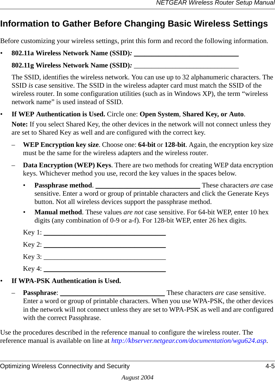 NETGEAR Wireless Router Setup ManualOptimizing Wireless Connectivity and Security 4-5August 2004Information to Gather Before Changing Basic Wireless SettingsBefore customizing your wireless settings, print this form and record the following information. •802.11a Wireless Network Name (SSID): ______________________________ 802.11g Wireless Network Name (SSID): ______________________________ The SSID, identifies the wireless network. You can use up to 32 alphanumeric characters. The SSID is case sensitive. The SSID in the wireless adapter card must match the SSID of the wireless router. In some configuration utilities (such as in Windows XP), the term “wireless network name” is used instead of SSID. •If WEP Authentication is Used. Circle one: Open System, Shared Key, or Auto. Note: If you select Shared Key, the other devices in the network will not connect unless they are set to Shared Key as well and are configured with the correct key.–WEP Encryption key size. Choose one: 64-bit or 128-bit. Again, the encryption key size must be the same for the wireless adapters and the wireless router.–Data Encryption (WEP) Keys. There are two methods for creating WEP data encryption keys. Whichever method you use, record the key values in the spaces below.•Passphrase method. ______________________________ These characters are case sensitive. Enter a word or group of printable characters and click the Generate Keys button. Not all wireless devices support the passphrase method.•Manual method. These values are not case sensitive. For 64-bit WEP, enter 10 hex digits (any combination of 0-9 or a-f). For 128-bit WEP, enter 26 hex digits.Key 1: ___________________________________ Key 2: ___________________________________ Key 3: ___________________________________ Key 4: ___________________________________ •If WPA-PSK Authentication is Used. –Passphrase: ______________________________ These characters are case sensitive. Enter a word or group of printable characters. When you use WPA-PSK, the other devices in the network will not connect unless they are set to WPA-PSK as well and are configured with the correct Passphrase. Use the procedures described in the reference manual to configure the wireless router. The reference manual is available on line at http://kbserver.netgear.com/documentation/wgu624.asp.