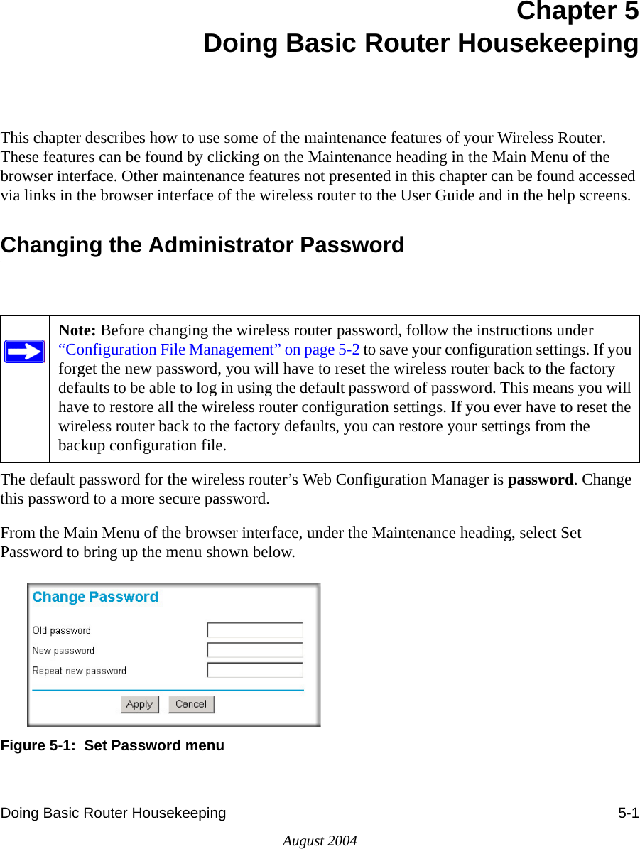 Doing Basic Router Housekeeping 5-1August 2004Chapter 5Doing Basic Router HousekeepingThis chapter describes how to use some of the maintenance features of your Wireless Router. These features can be found by clicking on the Maintenance heading in the Main Menu of the browser interface. Other maintenance features not presented in this chapter can be found accessed via links in the browser interface of the wireless router to the User Guide and in the help screens.Changing the Administrator PasswordThe default password for the wireless router’s Web Configuration Manager is password. Change this password to a more secure password. From the Main Menu of the browser interface, under the Maintenance heading, select Set Password to bring up the menu shown below.Figure 5-1:  Set Password menuNote: Before changing the wireless router password, follow the instructions under “Configuration File Management” on page 5-2 to save your configuration settings. If you forget the new password, you will have to reset the wireless router back to the factory defaults to be able to log in using the default password of password. This means you will have to restore all the wireless router configuration settings. If you ever have to reset the wireless router back to the factory defaults, you can restore your settings from the backup configuration file.