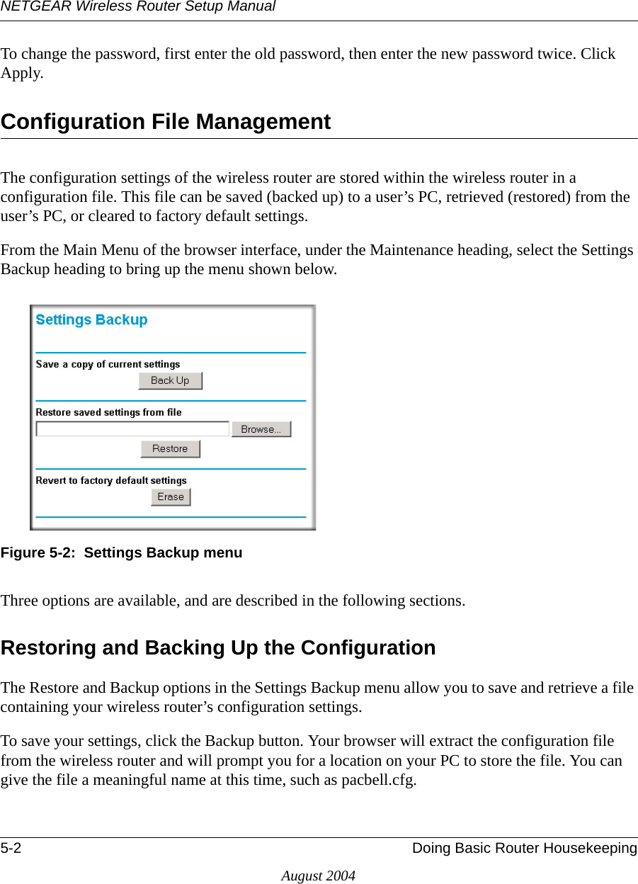 NETGEAR Wireless Router Setup Manual5-2 Doing Basic Router HousekeepingAugust 2004To change the password, first enter the old password, then enter the new password twice. Click Apply.Configuration File ManagementThe configuration settings of the wireless router are stored within the wireless router in a configuration file. This file can be saved (backed up) to a user’s PC, retrieved (restored) from the user’s PC, or cleared to factory default settings.From the Main Menu of the browser interface, under the Maintenance heading, select the Settings Backup heading to bring up the menu shown below.Figure 5-2:  Settings Backup menuThree options are available, and are described in the following sections.Restoring and Backing Up the ConfigurationThe Restore and Backup options in the Settings Backup menu allow you to save and retrieve a file containing your wireless router’s configuration settings.To save your settings, click the Backup button. Your browser will extract the configuration file from the wireless router and will prompt you for a location on your PC to store the file. You can give the file a meaningful name at this time, such as pacbell.cfg.