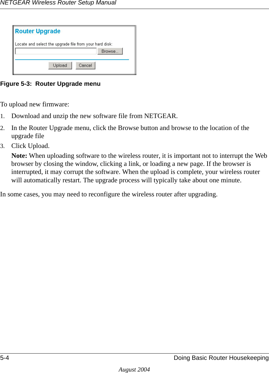 NETGEAR Wireless Router Setup Manual5-4 Doing Basic Router HousekeepingAugust 2004 Figure 5-3:  Router Upgrade menuTo upload new firmware:1. Download and unzip the new software file from NETGEAR. 2. In the Router Upgrade menu, click the Browse button and browse to the location of the upgrade file3. Click Upload.Note: When uploading software to the wireless router, it is important not to interrupt the Web browser by closing the window, clicking a link, or loading a new page. If the browser is interrupted, it may corrupt the software. When the upload is complete, your wireless router will automatically restart. The upgrade process will typically take about one minute.In some cases, you may need to reconfigure the wireless router after upgrading.