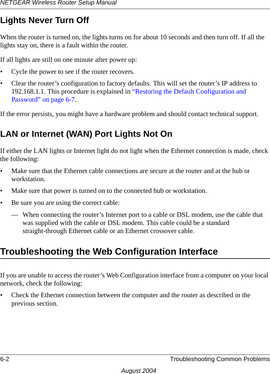 NETGEAR Wireless Router Setup Manual6-2 Troubleshooting Common ProblemsAugust 2004Lights Never Turn Off When the router is turned on, the lights turns on for about 10 seconds and then turn off. If all the lights stay on, there is a fault within the router.If all lights are still on one minute after power up:• Cycle the power to see if the router recovers.• Clear the router’s configuration to factory defaults. This will set the router’s IP address to 192.168.1.1. This procedure is explained in “Restoring the Default Configuration and Password” on page 6-7.If the error persists, you might have a hardware problem and should contact technical support.LAN or Internet (WAN) Port Lights Not OnIf either the LAN lights or Internet light do not light when the Ethernet connection is made, check the following:• Make sure that the Ethernet cable connections are secure at the router and at the hub or workstation.• Make sure that power is turned on to the connected hub or workstation.• Be sure you are using the correct cable:— When connecting the router’s Internet port to a cable or DSL modem, use the cable that was supplied with the cable or DSL modem. This cable could be a standard straight-through Ethernet cable or an Ethernet crossover cable.Troubleshooting the Web Configuration InterfaceIf you are unable to access the router’s Web Configuration interface from a computer on your local network, check the following:• Check the Ethernet connection between the computer and the router as described in the previous section.