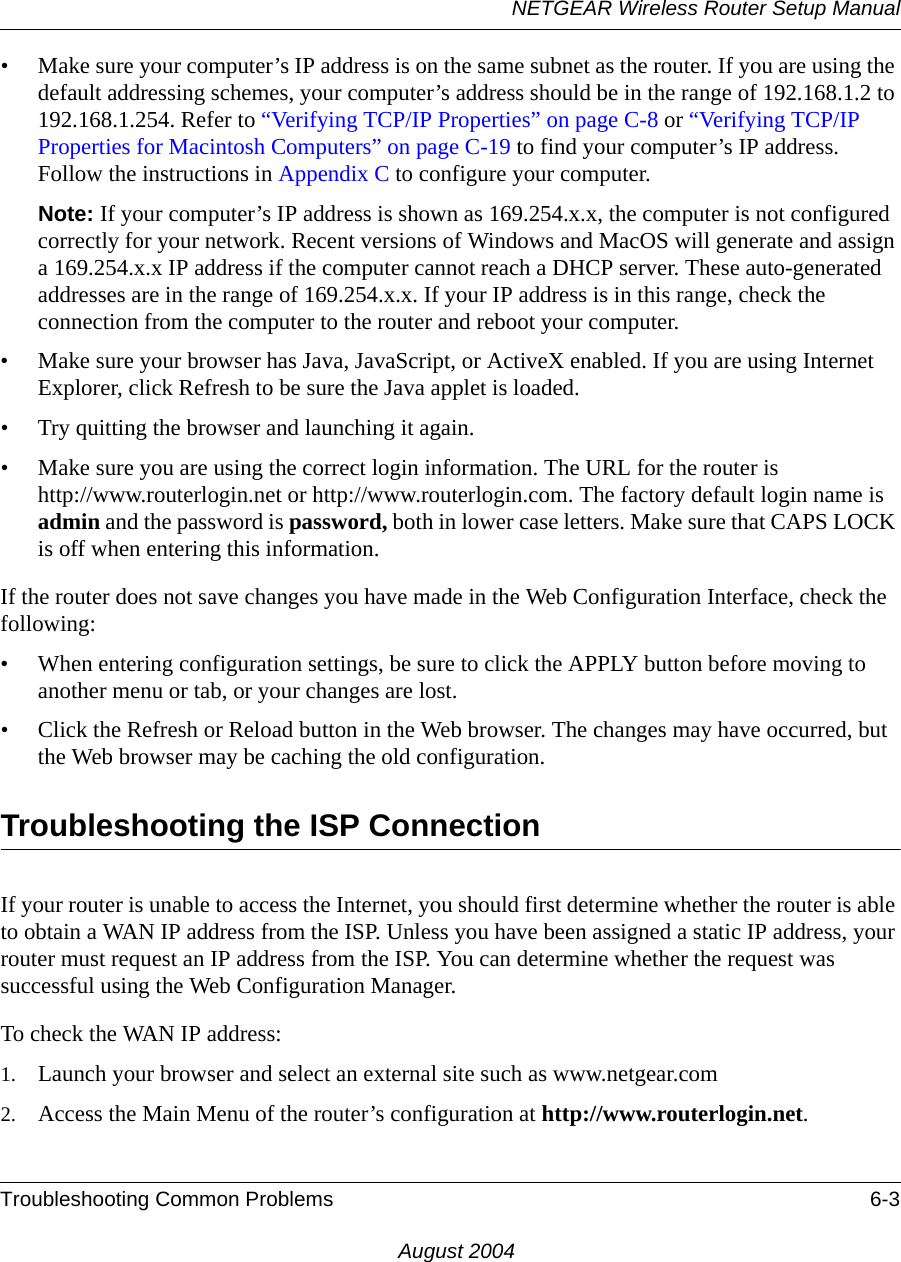 NETGEAR Wireless Router Setup ManualTroubleshooting Common Problems 6-3August 2004• Make sure your computer’s IP address is on the same subnet as the router. If you are using the default addressing schemes, your computer’s address should be in the range of 192.168.1.2 to 192.168.1.254. Refer to “Verifying TCP/IP Properties” on page C-8 or “Verifying TCP/IP Properties for Macintosh Computers” on page C-19 to find your computer’s IP address. Follow the instructions in Appendix C to configure your computer.Note: If your computer’s IP address is shown as 169.254.x.x, the computer is not configured correctly for your network. Recent versions of Windows and MacOS will generate and assign a 169.254.x.x IP address if the computer cannot reach a DHCP server. These auto-generated addresses are in the range of 169.254.x.x. If your IP address is in this range, check the connection from the computer to the router and reboot your computer.• Make sure your browser has Java, JavaScript, or ActiveX enabled. If you are using Internet Explorer, click Refresh to be sure the Java applet is loaded.• Try quitting the browser and launching it again.• Make sure you are using the correct login information. The URL for the router is  http://www.routerlogin.net or http://www.routerlogin.com. The factory default login name is admin and the password is password, both in lower case letters. Make sure that CAPS LOCK is off when entering this information.If the router does not save changes you have made in the Web Configuration Interface, check the following:• When entering configuration settings, be sure to click the APPLY button before moving to another menu or tab, or your changes are lost. • Click the Refresh or Reload button in the Web browser. The changes may have occurred, but the Web browser may be caching the old configuration.Troubleshooting the ISP ConnectionIf your router is unable to access the Internet, you should first determine whether the router is able to obtain a WAN IP address from the ISP. Unless you have been assigned a static IP address, your router must request an IP address from the ISP. You can determine whether the request was successful using the Web Configuration Manager.To check the WAN IP address: 1. Launch your browser and select an external site such as www.netgear.com2. Access the Main Menu of the router’s configuration at http://www.routerlogin.net. 