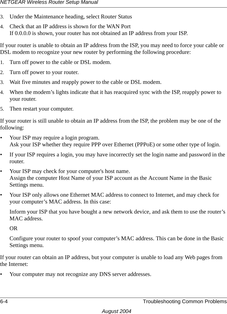 NETGEAR Wireless Router Setup Manual6-4 Troubleshooting Common ProblemsAugust 20043. Under the Maintenance heading, select Router Status4. Check that an IP address is shown for the WAN Port If 0.0.0.0 is shown, your router has not obtained an IP address from your ISP.If your router is unable to obtain an IP address from the ISP, you may need to force your cable or DSL modem to recognize your new router by performing the following procedure:1. Turn off power to the cable or DSL modem. 2. Turn off power to your router. 3. Wait five minutes and reapply power to the cable or DSL modem. 4. When the modem’s lights indicate that it has reacquired sync with the ISP, reapply power to your router.5. Then restart your computer.If your router is still unable to obtain an IP address from the ISP, the problem may be one of the following:• Your ISP may require a login program. Ask your ISP whether they require PPP over Ethernet (PPPoE) or some other type of login.• If your ISP requires a login, you may have incorrectly set the login name and password in the router.• Your ISP may check for your computer&apos;s host name. Assign the computer Host Name of your ISP account as the Account Name in the Basic Settings menu.• Your ISP only allows one Ethernet MAC address to connect to Internet, and may check for your computer’s MAC address. In this case:Inform your ISP that you have bought a new network device, and ask them to use the router’s MAC address.ORConfigure your router to spoof your computer’s MAC address. This can be done in the Basic Settings menu. If your router can obtain an IP address, but your computer is unable to load any Web pages from the Internet:• Your computer may not recognize any DNS server addresses. 