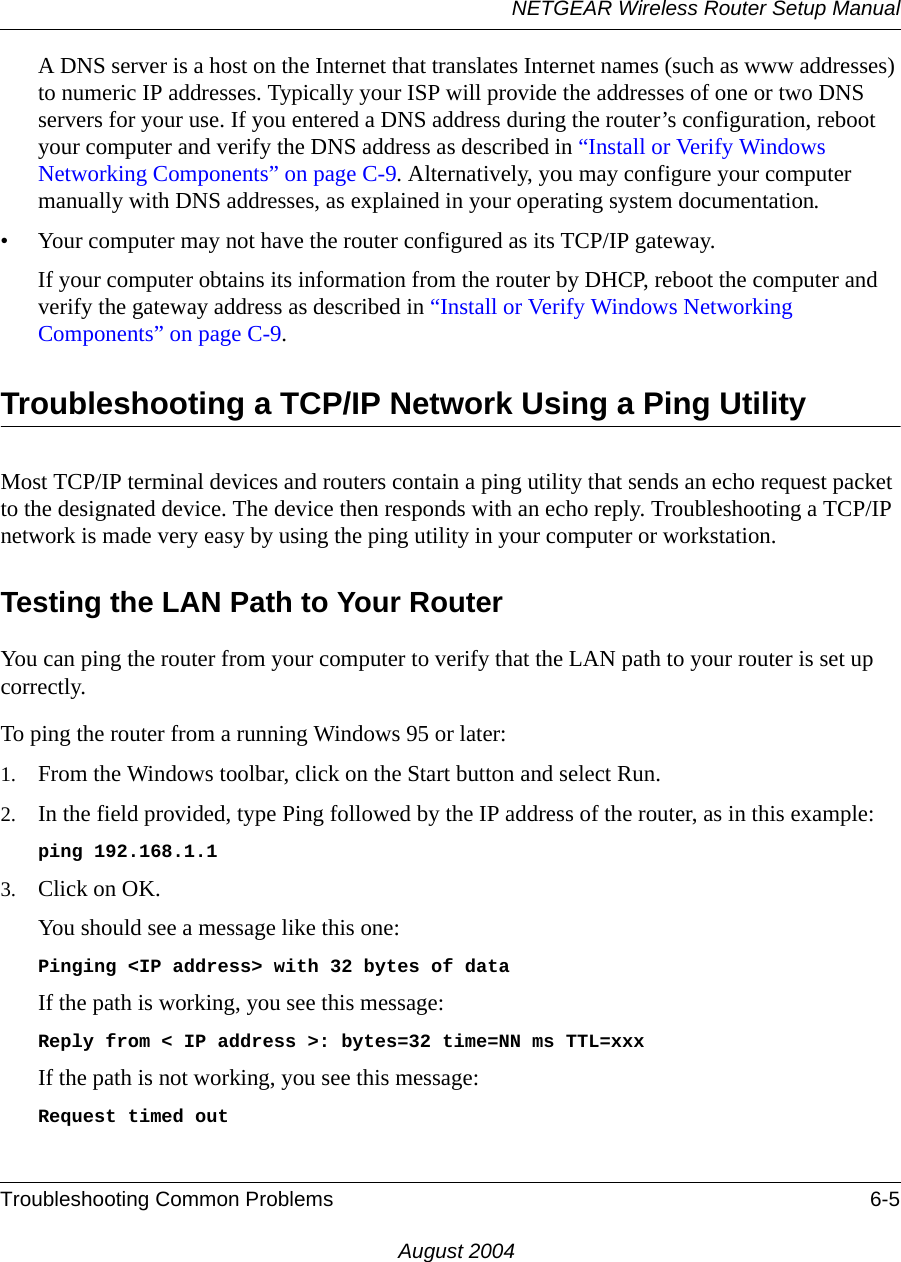 NETGEAR Wireless Router Setup ManualTroubleshooting Common Problems 6-5August 2004A DNS server is a host on the Internet that translates Internet names (such as www addresses) to numeric IP addresses. Typically your ISP will provide the addresses of one or two DNS servers for your use. If you entered a DNS address during the router’s configuration, reboot your computer and verify the DNS address as described in “Install or Verify Windows Networking Components” on page C-9. Alternatively, you may configure your computer manually with DNS addresses, as explained in your operating system documentation.• Your computer may not have the router configured as its TCP/IP gateway.If your computer obtains its information from the router by DHCP, reboot the computer and verify the gateway address as described in “Install or Verify Windows Networking Components” on page C-9.Troubleshooting a TCP/IP Network Using a Ping UtilityMost TCP/IP terminal devices and routers contain a ping utility that sends an echo request packet to the designated device. The device then responds with an echo reply. Troubleshooting a TCP/IP network is made very easy by using the ping utility in your computer or workstation.Testing the LAN Path to Your RouterYou can ping the router from your computer to verify that the LAN path to your router is set up correctly.To ping the router from a running Windows 95 or later:1. From the Windows toolbar, click on the Start button and select Run.2. In the field provided, type Ping followed by the IP address of the router, as in this example:ping 192.168.1.13. Click on OK.You should see a message like this one:Pinging &lt;IP address&gt; with 32 bytes of dataIf the path is working, you see this message:Reply from &lt; IP address &gt;: bytes=32 time=NN ms TTL=xxxIf the path is not working, you see this message:Request timed out