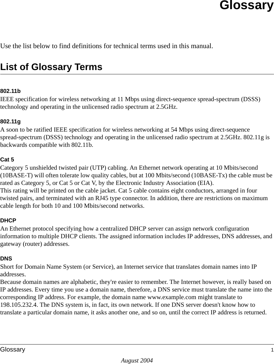 August 2004Glossary 1GlossaryUse the list below to find definitions for technical terms used in this manual.List of Glossary Terms802.11bIEEE specification for wireless networking at 11 Mbps using direct-sequence spread-spectrum (DSSS) technology and operating in the unlicensed radio spectrum at 2.5GHz.802.11gA soon to be ratified IEEE specification for wireless networking at 54 Mbps using direct-sequence spread-spectrum (DSSS) technology and operating in the unlicensed radio spectrum at 2.5GHz. 802.11g is backwards compatible with 802.11b.Cat 5Category 5 unshielded twisted pair (UTP) cabling. An Ethernet network operating at 10 Mbits/second (10BASE-T) will often tolerate low quality cables, but at 100 Mbits/second (10BASE-Tx) the cable must be rated as Category 5, or Cat 5 or Cat V, by the Electronic Industry Association (EIA). This rating will be printed on the cable jacket. Cat 5 cable contains eight conductors, arranged in four twisted pairs, and terminated with an RJ45 type connector. In addition, there are restrictions on maximum cable length for both 10 and 100 Mbits/second networks.DHCPAn Ethernet protocol specifying how a centralized DHCP server can assign network configuration information to multiple DHCP clients. The assigned information includes IP addresses, DNS addresses, and gateway (router) addresses.DNSShort for Domain Name System (or Service), an Internet service that translates domain names into IP addresses. Because domain names are alphabetic, they&apos;re easier to remember. The Internet however, is really based on IP addresses. Every time you use a domain name, therefore, a DNS service must translate the name into the corresponding IP address. For example, the domain name www.example.com might translate to 198.105.232.4. The DNS system is, in fact, its own network. If one DNS server doesn&apos;t know how to translate a particular domain name, it asks another one, and so on, until the correct IP address is returned. 