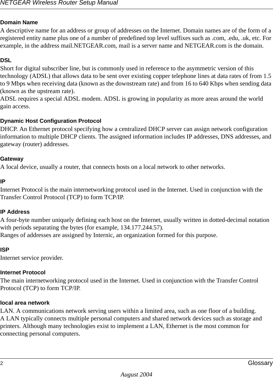 NETGEAR Wireless Router Setup Manual2GlossaryAugust 2004Domain NameA descriptive name for an address or group of addresses on the Internet. Domain names are of the form of a registered entity name plus one of a number of predefined top level suffixes such as .com, .edu, .uk, etc. For example, in the address mail.NETGEAR.com, mail is a server name and NETGEAR.com is the domain.DSLShort for digital subscriber line, but is commonly used in reference to the asymmetric version of this technology (ADSL) that allows data to be sent over existing copper telephone lines at data rates of from 1.5 to 9 Mbps when receiving data (known as the downstream rate) and from 16 to 640 Kbps when sending data (known as the upstream rate). ADSL requires a special ADSL modem. ADSL is growing in popularity as more areas around the world gain access. Dynamic Host Configuration ProtocolDHCP. An Ethernet protocol specifying how a centralized DHCP server can assign network configuration information to multiple DHCP clients. The assigned information includes IP addresses, DNS addresses, and gateway (router) addresses.GatewayA local device, usually a router, that connects hosts on a local network to other networks.IPInternet Protocol is the main internetworking protocol used in the Internet. Used in conjunction with the Transfer Control Protocol (TCP) to form TCP/IP.IP AddressA four-byte number uniquely defining each host on the Internet, usually written in dotted-decimal notation with periods separating the bytes (for example, 134.177.244.57). Ranges of addresses are assigned by Internic, an organization formed for this purpose. ISPInternet service provider.Internet ProtocolThe main internetworking protocol used in the Internet. Used in conjunction with the Transfer Control Protocol (TCP) to form TCP/IP.local area networkLAN. A communications network serving users within a limited area, such as one floor of a building. A LAN typically connects multiple personal computers and shared network devices such as storage and printers. Although many technologies exist to implement a LAN, Ethernet is the most common for connecting personal computers.