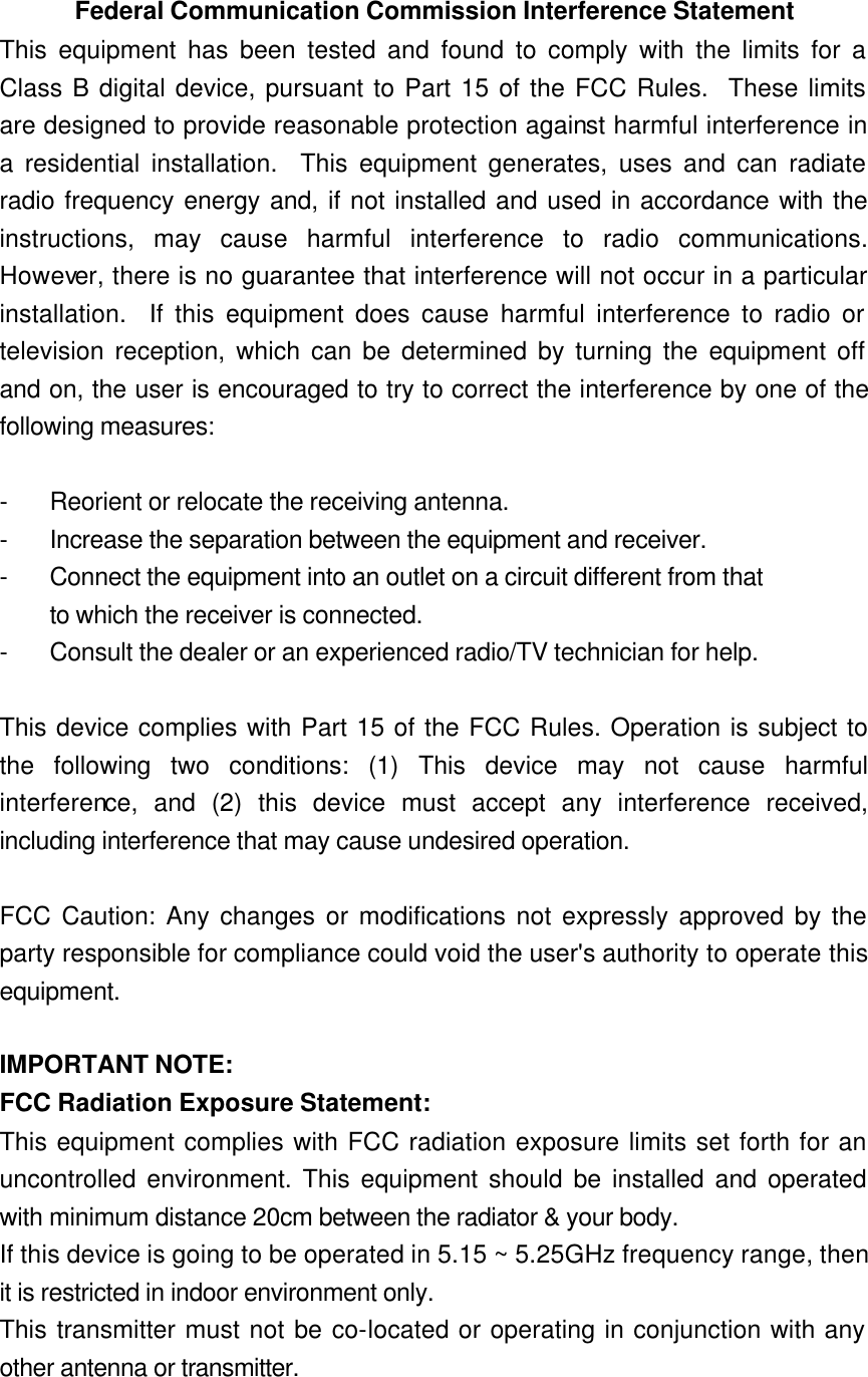 Federal Communication Commission Interference Statement This equipment has been tested and found to comply with the limits for a Class B digital device, pursuant to Part 15 of the FCC Rules.  These limits are designed to provide reasonable protection against harmful interference in a residential installation.  This equipment generates, uses and can radiate radio frequency energy and, if not installed and used in accordance with the instructions, may cause harmful interference to radio communications.  However, there is no guarantee that interference will not occur in a particular installation.  If this equipment does cause harmful interference to radio or television reception, which can be determined by turning the equipment off and on, the user is encouraged to try to correct the interference by one of the following measures:  - Reorient or relocate the receiving antenna. - Increase the separation between the equipment and receiver. - Connect the equipment into an outlet on a circuit different from that to which the receiver is connected. - Consult the dealer or an experienced radio/TV technician for help.  This device complies with Part 15 of the FCC Rules. Operation is subject to the following two conditions: (1) This device may not cause harmful interference, and (2) this device must accept any interference received, including interference that may cause undesired operation.  FCC Caution: Any changes or modifications not expressly approved by the party responsible for compliance could void the user&apos;s authority to operate this equipment.  IMPORTANT NOTE: FCC Radiation Exposure Statement: This equipment complies with FCC radiation exposure limits set forth for an uncontrolled environment. This equipment should be installed and operated with minimum distance 20cm between the radiator &amp; your body. If this device is going to be operated in 5.15 ~ 5.25GHz frequency range, then it is restricted in indoor environment only. This transmitter must not be co-located or operating in conjunction with any other antenna or transmitter. 