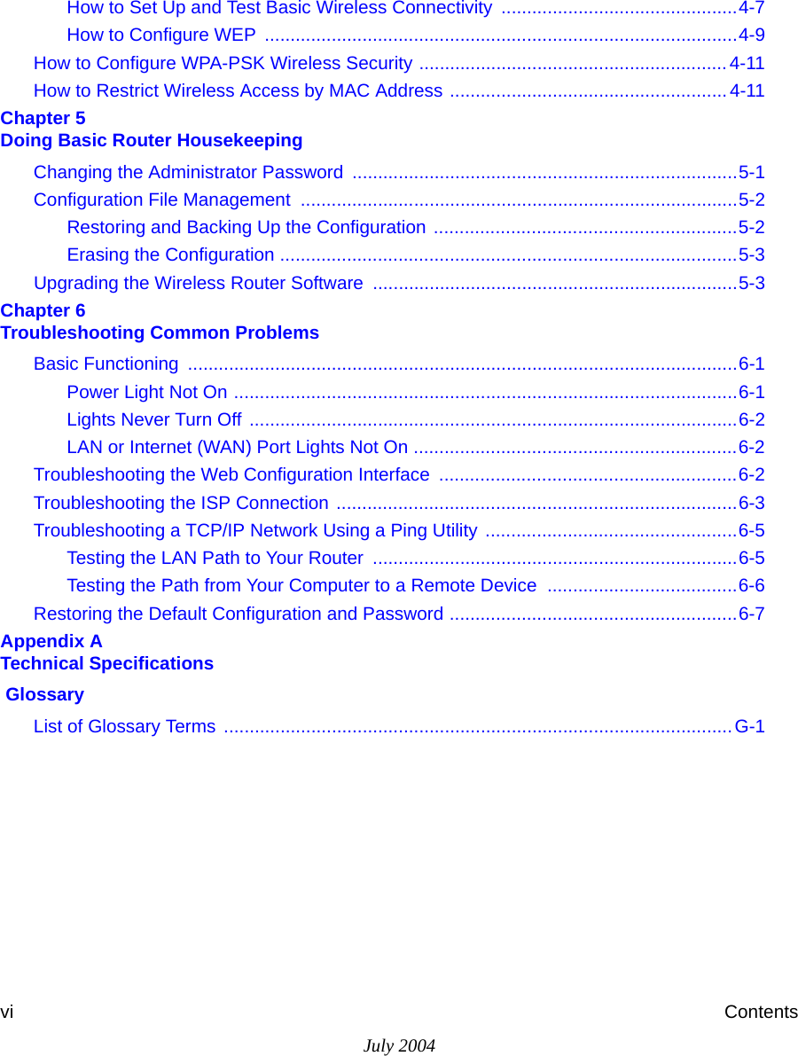 July 2004vi ContentsHow to Set Up and Test Basic Wireless Connectivity ..............................................4-7How to Configure WEP  ............................................................................................4-9How to Configure WPA-PSK Wireless Security ............................................................4-11How to Restrict Wireless Access by MAC Address ...................................................... 4-11Chapter 5  Doing Basic Router HousekeepingChanging the Administrator Password ...........................................................................5-1Configuration File Management  .....................................................................................5-2Restoring and Backing Up the Configuration ...........................................................5-2Erasing the Configuration .........................................................................................5-3Upgrading the Wireless Router Software  .......................................................................5-3Chapter 6  Troubleshooting Common ProblemsBasic Functioning  ...........................................................................................................6-1Power Light Not On ..................................................................................................6-1Lights Never Turn Off ...............................................................................................6-2LAN or Internet (WAN) Port Lights Not On ...............................................................6-2Troubleshooting the Web Configuration Interface  ..........................................................6-2Troubleshooting the ISP Connection ..............................................................................6-3Troubleshooting a TCP/IP Network Using a Ping Utility .................................................6-5Testing the LAN Path to Your Router  .......................................................................6-5Testing the Path from Your Computer to a Remote Device  .....................................6-6Restoring the Default Configuration and Password ........................................................6-7Appendix A  Technical Specifications GlossaryList of Glossary Terms  ...................................................................................................G-1