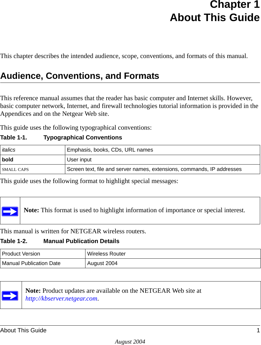 About This Guide 1August 2004Chapter 1 About This GuideThis chapter describes the intended audience, scope, conventions, and formats of this manual.Audience, Conventions, and FormatsThis reference manual assumes that the reader has basic computer and Internet skills. However, basic computer network, Internet, and firewall technologies tutorial information is provided in the Appendices and on the Netgear Web site.This guide uses the following typographical conventions:This guide uses the following format to highlight special messages:This manual is written for NETGEAR wireless routers.Table 1-1. Typographical Conventionsitalics Emphasis, books, CDs, URL namesbold  User inputSMALL CAPS Screen text, file and server names, extensions, commands, IP addressesNote: This format is used to highlight information of importance or special interest.Table 1-2. Manual Publication DetailsProduct Version Wireless RouterManual Publication Date August 2004Note: Product updates are available on the NETGEAR Web site at  http://kbserver.netgear.com. 