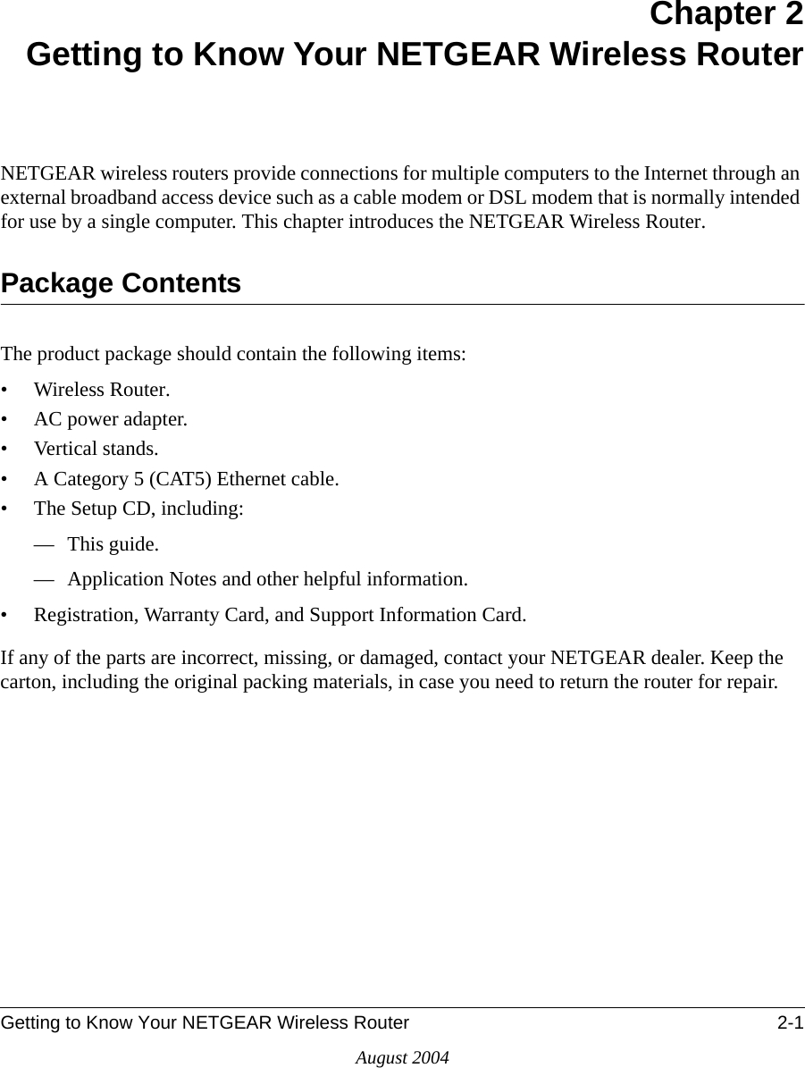 Getting to Know Your NETGEAR Wireless Router 2-1August 2004Chapter 2Getting to Know Your NETGEAR Wireless RouterNETGEAR wireless routers provide connections for multiple computers to the Internet through an external broadband access device such as a cable modem or DSL modem that is normally intended for use by a single computer. This chapter introduces the NETGEAR Wireless Router.Package ContentsThe product package should contain the following items:• Wireless Router.•AC power adapter.• Vertical stands.• A Category 5 (CAT5) Ethernet cable.• The Setup CD, including:— This guide.— Application Notes and other helpful information.• Registration, Warranty Card, and Support Information Card.If any of the parts are incorrect, missing, or damaged, contact your NETGEAR dealer. Keep the carton, including the original packing materials, in case you need to return the router for repair.