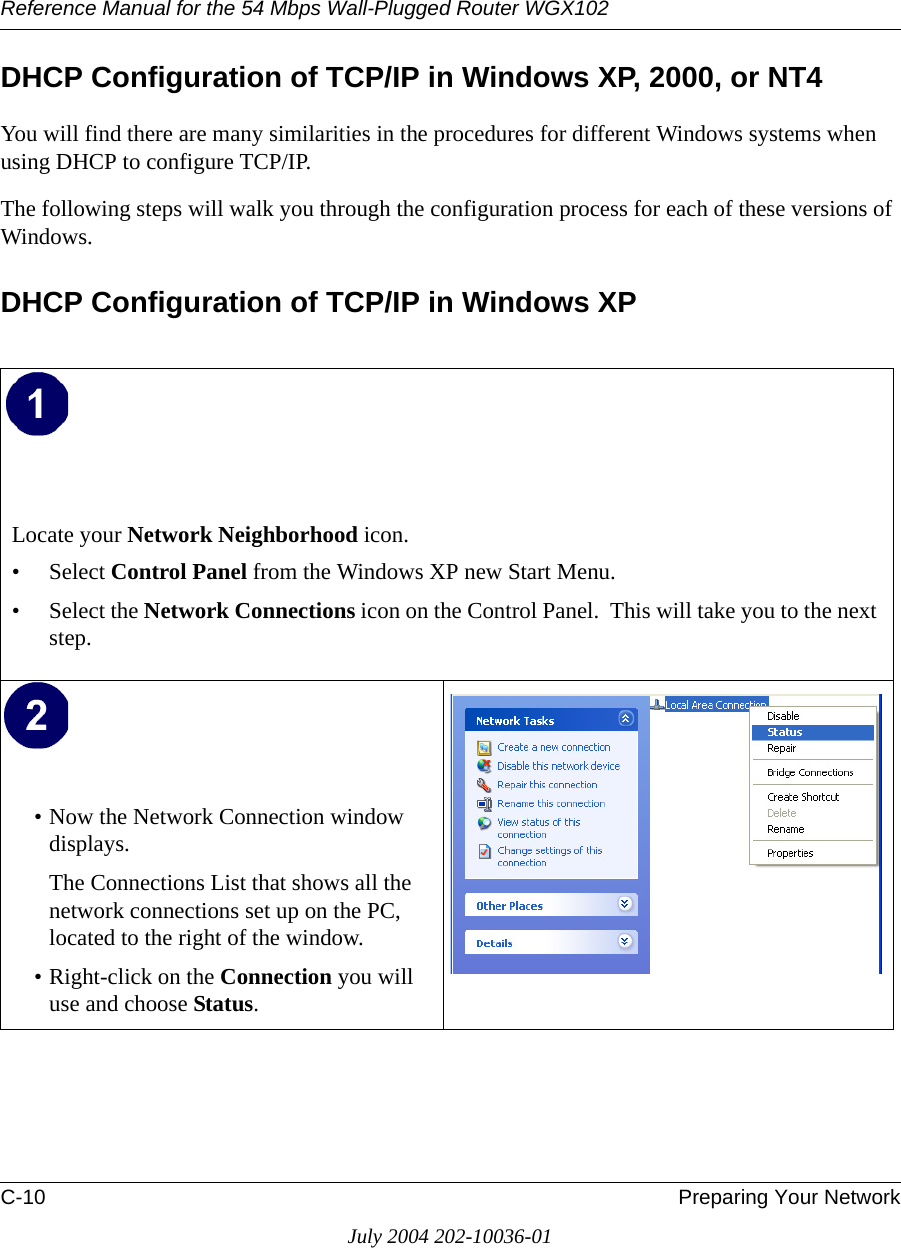 Reference Manual for the 54 Mbps Wall-Plugged Router WGX102C-10 Preparing Your NetworkJuly 2004 202-10036-01DHCP Configuration of TCP/IP in Windows XP, 2000, or NT4You will find there are many similarities in the procedures for different Windows systems when using DHCP to configure TCP/IP.The following steps will walk you through the configuration process for each of these versions of Windows.DHCP Configuration of TCP/IP in Windows XP Locate your Network Neighborhood icon.• Select Control Panel from the Windows XP new Start Menu.• Select the Network Connections icon on the Control Panel.  This will take you to the next step. • Now the Network Connection window displays.The Connections List that shows all the network connections set up on the PC, located to the right of the window.• Right-click on the Connection you will use and choose Status. 