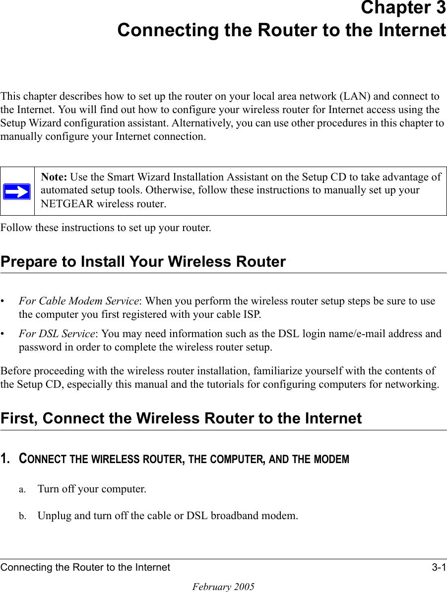 Connecting the Router to the Internet 3-1February 2005Chapter 3Connecting the Router to the InternetThis chapter describes how to set up the router on your local area network (LAN) and connect to the Internet. You will find out how to configure your wireless router for Internet access using the Setup Wizard configuration assistant. Alternatively, you can use other procedures in this chapter to manually configure your Internet connection.Follow these instructions to set up your router.Prepare to Install Your Wireless Router•For Cable Modem Service: When you perform the wireless router setup steps be sure to use the computer you first registered with your cable ISP.•For DSL Service: You may need information such as the DSL login name/e-mail address and password in order to complete the wireless router setup.Before proceeding with the wireless router installation, familiarize yourself with the contents of the Setup CD, especially this manual and the tutorials for configuring computers for networking.First, Connect the Wireless Router to the Internet1. CONNECT THE WIRELESS ROUTER, THE COMPUTER, AND THE MODEMa. Turn off your computer.b. Unplug and turn off the cable or DSL broadband modem.Note: Use the Smart Wizard Installation Assistant on the Setup CD to take advantage of automated setup tools. Otherwise, follow these instructions to manually set up your NETGEAR wireless router.