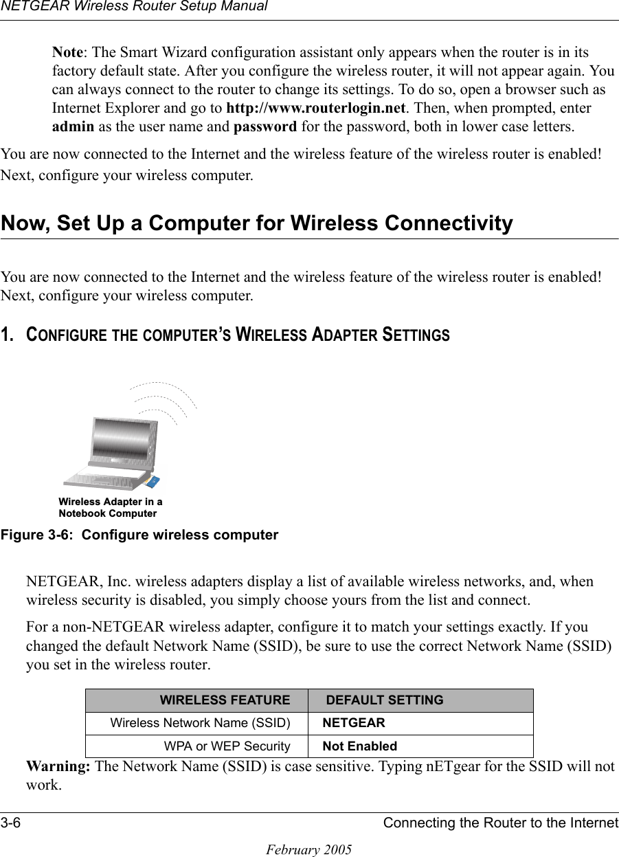 NETGEAR Wireless Router Setup Manual3-6 Connecting the Router to the InternetFebruary 2005Note: The Smart Wizard configuration assistant only appears when the router is in its factory default state. After you configure the wireless router, it will not appear again. You can always connect to the router to change its settings. To do so, open a browser such as Internet Explorer and go to http://www.routerlogin.net. Then, when prompted, enter admin as the user name and password for the password, both in lower case letters. You are now connected to the Internet and the wireless feature of the wireless router is enabled! Next, configure your wireless computer.Now, Set Up a Computer for Wireless ConnectivityYou are now connected to the Internet and the wireless feature of the wireless router is enabled! Next, configure your wireless computer.1. CONFIGURE THE COMPUTER’S WIRELESS ADAPTER SETTINGSFigure 3-6:  Configure wireless computerNETGEAR, Inc. wireless adapters display a list of available wireless networks, and, when wireless security is disabled, you simply choose yours from the list and connect.For a non-NETGEAR wireless adapter, configure it to match your settings exactly. If you changed the default Network Name (SSID), be sure to use the correct Network Name (SSID) you set in the wireless router.Warning: The Network Name (SSID) is case sensitive. Typing nETgear for the SSID will not work.WIRELESS FEATURE  DEFAULT SETTINGWireless Network Name (SSID) NETGEARWPA or WEP Security Not Enabled:LUHOHVV$GDSWHULQD1RWHERRN&amp;RPSXWHU