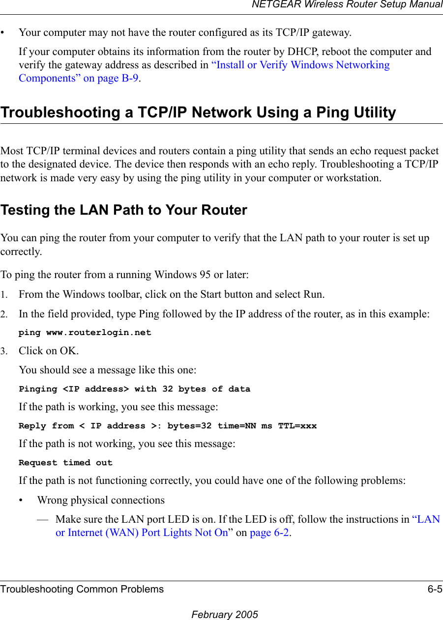 NETGEAR Wireless Router Setup ManualTroubleshooting Common Problems 6-5February 2005• Your computer may not have the router configured as its TCP/IP gateway.If your computer obtains its information from the router by DHCP, reboot the computer and verify the gateway address as described in “Install or Verify Windows Networking Components” on page B-9.Troubleshooting a TCP/IP Network Using a Ping UtilityMost TCP/IP terminal devices and routers contain a ping utility that sends an echo request packet to the designated device. The device then responds with an echo reply. Troubleshooting a TCP/IP network is made very easy by using the ping utility in your computer or workstation.Testing the LAN Path to Your RouterYou can ping the router from your computer to verify that the LAN path to your router is set up correctly.To ping the router from a running Windows 95 or later:1. From the Windows toolbar, click on the Start button and select Run.2. In the field provided, type Ping followed by the IP address of the router, as in this example:ping www.routerlogin.net3. Click on OK.You should see a message like this one:Pinging &lt;IP address&gt; with 32 bytes of dataIf the path is working, you see this message:Reply from &lt; IP address &gt;: bytes=32 time=NN ms TTL=xxxIf the path is not working, you see this message:Request timed outIf the path is not functioning correctly, you could have one of the following problems:• Wrong physical connections— Make sure the LAN port LED is on. If the LED is off, follow the instructions in “LAN or Internet (WAN) Port Lights Not On” on page 6-2.