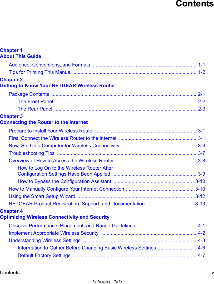 Contents vFebruary 2005ContentsChapter 1  About This GuideAudience, Conventions, and Formats  ............................................................................1-1Tips for Printing This Manual  ..........................................................................................1-2Chapter 2  Getting to Know Your NETGEAR Wireless RouterPackage Contents  ..........................................................................................................2-1The Front Panel  .......................................................................................................2-2The Rear Panel  ........................................................................................................2-3Chapter 3  Connecting the Router to the InternetPrepare to Install Your Wireless Router ..........................................................................3-1First, Connect the Wireless Router to the Internet .........................................................3-1Now, Set Up a Computer for Wireless Connectivity  .......................................................3-6Troubleshooting Tips  ......................................................................................................3-7Overview of How to Access the Wireless Router  ...........................................................3-8How to Log On to the Wireless Router After  Configuration Settings Have Been Applied  ..............................................................3-9How to Bypass the Configuration Assistant  ...........................................................3-10How to Manually Configure Your Internet Connection ..................................................3-10Using the Smart Setup Wizard  .....................................................................................3-12NETGEAR Product Registration, Support, and Documentation ...................................3-13Chapter 4  Optimizing Wireless Connectivity and SecurityObserve Performance, Placement, and Range Guidelines ............................................4-1Implement Appropriate Wireless Security  ......................................................................4-2Understanding Wireless Settings ...................................................................................4-3Information to Gather Before Changing Basic Wireless Settings .............................4-6Default Factory Settings ...........................................................................................4-7