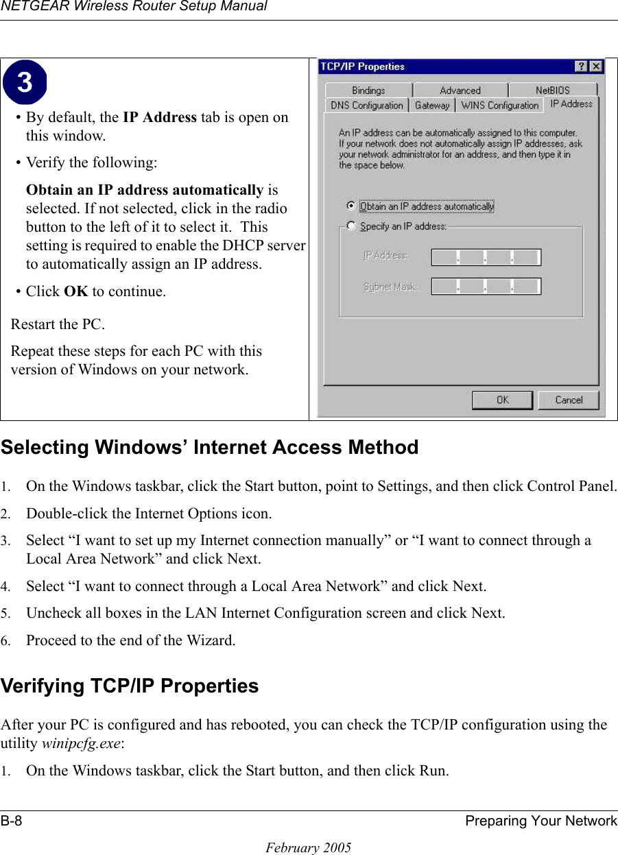 NETGEAR Wireless Router Setup ManualB-8 Preparing Your NetworkFebruary 2005Selecting Windows’ Internet Access Method1. On the Windows taskbar, click the Start button, point to Settings, and then click Control Panel.2. Double-click the Internet Options icon.3. Select “I want to set up my Internet connection manually” or “I want to connect through a Local Area Network” and click Next.4. Select “I want to connect through a Local Area Network” and click Next.5. Uncheck all boxes in the LAN Internet Configuration screen and click Next.6. Proceed to the end of the Wizard.Verifying TCP/IP PropertiesAfter your PC is configured and has rebooted, you can check the TCP/IP configuration using the utility winipcfg.exe:1. On the Windows taskbar, click the Start button, and then click Run.• By default, the IP Address tab is open on this window.• Verify the following:Obtain an IP address automatically is selected. If not selected, click in the radio button to the left of it to select it.  This setting is required to enable the DHCP server to automatically assign an IP address. • Click OK to continue.Restart the PC.Repeat these steps for each PC with this version of Windows on your network.
