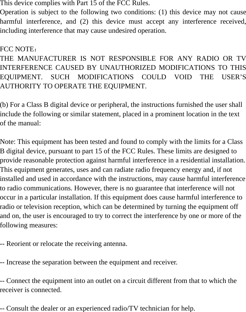 This device complies with Part 15 of the FCC Rules. Operation is subject to the following two conditions: (1) this device may not cause harmful interference, and (2) this device must accept any interference received, including interference that may cause undesired operation.  FCC NOTE：  THE MANUFACTURER IS NOT RESPONSIBLE FOR ANY RADIO OR TV INTERFERENCE CAUSED BY UNAUTHORIZED MODIFICATIONS TO THIS EQUIPMENT. SUCH MODIFICATIONS COULD VOID THE USER’S AUTHORITY TO OPERATE THE EQUIPMENT.  (b) For a Class B digital device or peripheral, the instructions furnished the user shall include the following or similar statement, placed in a prominent location in the text of the manual:    Note: This equipment has been tested and found to comply with the limits for a Class B digital device, pursuant to part 15 of the FCC Rules. These limits are designed to provide reasonable protection against harmful interference in a residential installation. This equipment generates, uses and can radiate radio frequency energy and, if not installed and used in accordance with the instructions, may cause harmful interference to radio communications. However, there is no guarantee that interference will not occur in a particular installation. If this equipment does cause harmful interference to radio or television reception, which can be determined by turning the equipment off and on, the user is encouraged to try to correct the interference by one or more of the following measures:    -- Reorient or relocate the receiving antenna.    -- Increase the separation between the equipment and receiver.    -- Connect the equipment into an outlet on a circuit different from that to which the receiver is connected.    -- Consult the dealer or an experienced radio/TV technician for help.  