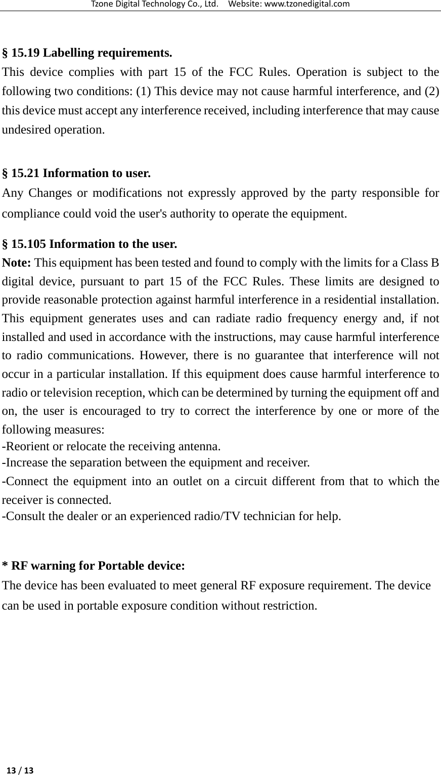 TzoneDigitalTechnologyCo.,Ltd.Website:www.tzonedigital.com13/13 § 15.19 Labelling requirements.  This device complies with part 15 of the FCC Rules. Operation is subject to the following two conditions: (1) This device may not cause harmful interference, and (2) this device must accept any interference received, including interference that may cause undesired operation.   § 15.21 Information to user.  Any Changes or modifications not expressly approved by the party responsible for compliance could void the user&apos;s authority to operate the equipment.  § 15.105 Information to the user.  Note: This equipment has been tested and found to comply with the limits for a Class B digital device, pursuant to part 15 of the FCC Rules. These limits are designed to provide reasonable protection against harmful interference in a residential installation. This equipment generates uses and can radiate radio frequency energy and, if not installed and used in accordance with the instructions, may cause harmful interference to radio communications. However, there is no guarantee that interference will not occur in a particular installation. If this equipment does cause harmful interference to radio or television reception, which can be determined by turning the equipment off and on, the user is encouraged to try to correct the interference by one or more of the following measures:  -Reorient or relocate the receiving antenna.  -Increase the separation between the equipment and receiver.  -Connect the equipment into an outlet on a circuit different from that to which the receiver is connected.  -Consult the dealer or an experienced radio/TV technician for help.    * RF warning for Portable device:  The device has been evaluated to meet general RF exposure requirement. The device can be used in portable exposure condition without restriction.   