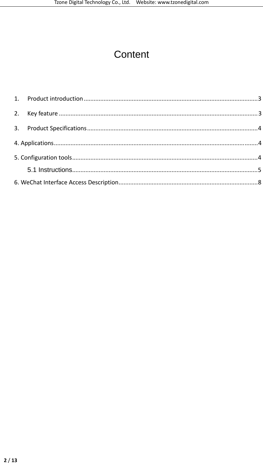 TzoneDigitalTechnologyCo.,Ltd.Website:www.tzonedigital.com2/13  Content  1. Productintroduction.........................................................................................................3 2. Keyfeature ........................................................................................................................3 3. ProductSpecifications.......................................................................................................4 4.Applications...........................................................................................................................4 5.Configurationtools................................................................................................................4 5.1 Instructions................................................................................................................5 6.WeChatInterfaceAccessDescription....................................................................................8  