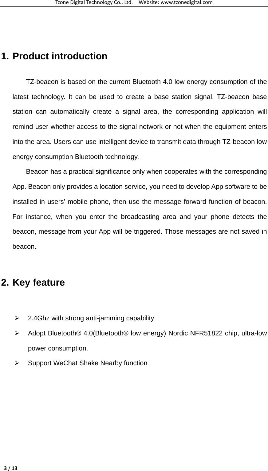TzoneDigitalTechnologyCo.,Ltd.Website:www.tzonedigital.com3/13  1. Product introduction TZ-beacon is based on the current Bluetooth 4.0 low energy consumption of the latest technology. It can be used to create a base station signal. TZ-beacon base station can automatically create a signal area, the corresponding application will remind user whether access to the signal network or not when the equipment enters into the area. Users can use intelligent device to transmit data through TZ-beacon low energy consumption Bluetooth technology.   Beacon has a practical significance only when cooperates with the corresponding App. Beacon only provides a location service, you need to develop App software to be installed in users’ mobile phone, then use the message forward function of beacon. For instance, when you enter the broadcasting area and your phone detects the beacon, message from your App will be triggered. Those messages are not saved in beacon.  2. Key feature  ¾  2.4Ghz with strong anti-jamming capability ¾  Adopt Bluetooth® 4.0(Bluetooth® low energy) Nordic NFR51822 chip, ultra-low power consumption. ¾  Support WeChat Shake Nearby function  