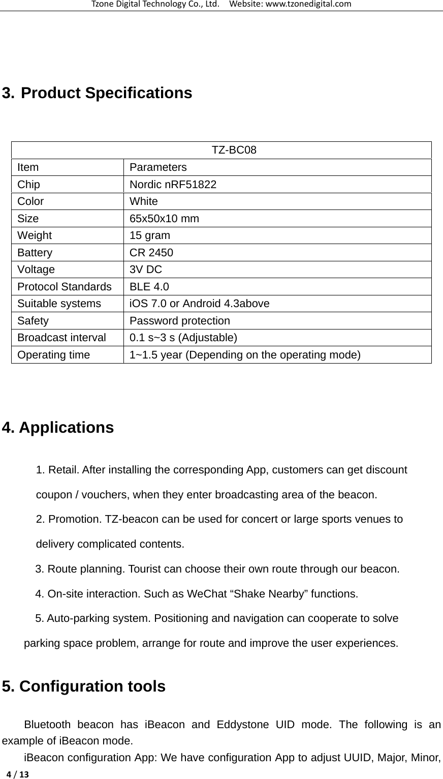 TzoneDigitalTechnologyCo.,Ltd.Website:www.tzonedigital.com4/13  3. Product Specifications    4. Applications 1. Retail. After installing the corresponding App, customers can get discount coupon / vouchers, when they enter broadcasting area of the beacon. 2. Promotion. TZ-beacon can be used for concert or large sports venues to delivery complicated contents.       3. Route planning. Tourist can choose their own route through our beacon.       4. On-site interaction. Such as WeChat “Shake Nearby” functions.     5. Auto-parking system. Positioning and navigation can cooperate to solve                         parking space problem, arrange for route and improve the user experiences. 5. Configuration tools Bluetooth beacon has iBeacon and Eddystone UID mode. The following is an example of iBeacon mode. iBeacon configuration App: We have configuration App to adjust UUID, Major, Minor, TZ-BC08 Item Parameters Chip Nordic nRF51822 Color White Size 65x50x10 mm Weight 15 gram Battery CR 2450 Voltage 3V DC Protocol Standards  BLE 4.0 Suitable systems  iOS 7.0 or Android 4.3above Safety Password protection Broadcast interval  0.1 s~3 s (Adjustable) Operating time  1~1.5 year (Depending on the operating mode) 