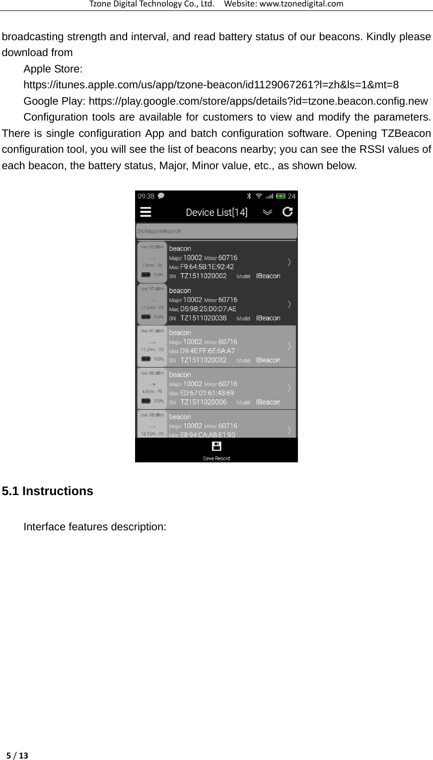 TzoneDigitalTechnologyCo.,Ltd.Website:www.tzonedigital.com5/13broadcasting strength and interval, and read battery status of our beacons. Kindly please download from Apple Store: https://itunes.apple.com/us/app/tzone-beacon/id1129067261?l=zh&amp;ls=1&amp;mt=8 Google Play: https://play.google.com/store/apps/details?id=tzone.beacon.config.new Configuration tools are available for customers to view and modify the parameters. There is single configuration App and batch configuration software. Opening TZBeacon configuration tool, you will see the list of beacons nearby; you can see the RSSI values of each beacon, the battery status, Major, Minor value, etc., as shown below.   5.1 Instructions Interface features description: 