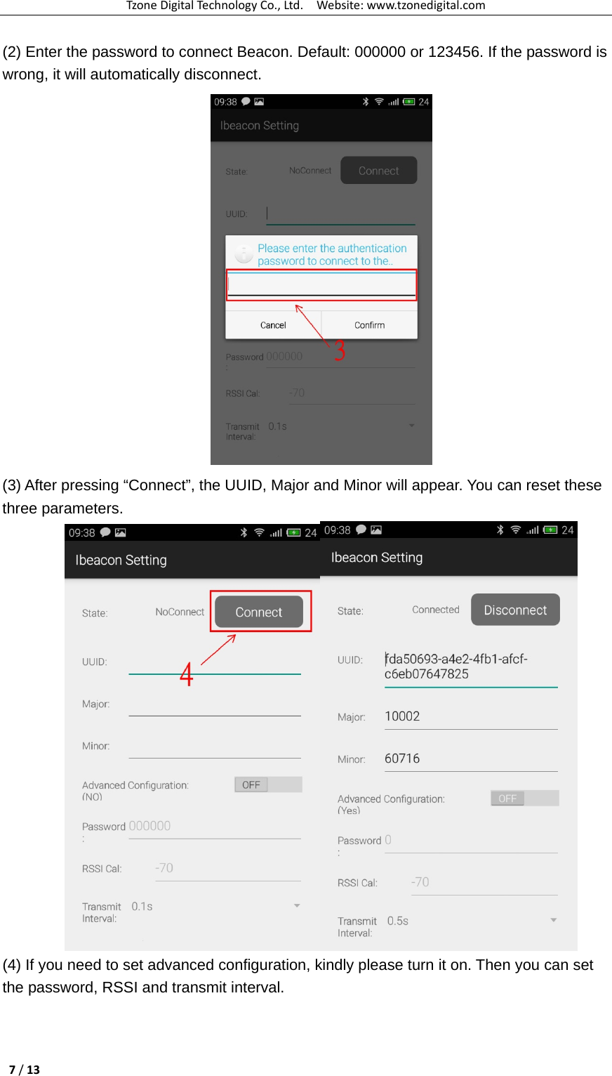 TzoneDigitalTechnologyCo.,Ltd.Website:www.tzonedigital.com7/13(2) Enter the password to connect Beacon. Default: 000000 or 123456. If the password is wrong, it will automatically disconnect.  (3) After pressing “Connect”, the UUID, Major and Minor will appear. You can reset these three parameters.  (4) If you need to set advanced configuration, kindly please turn it on. Then you can set the password, RSSI and transmit interval. 