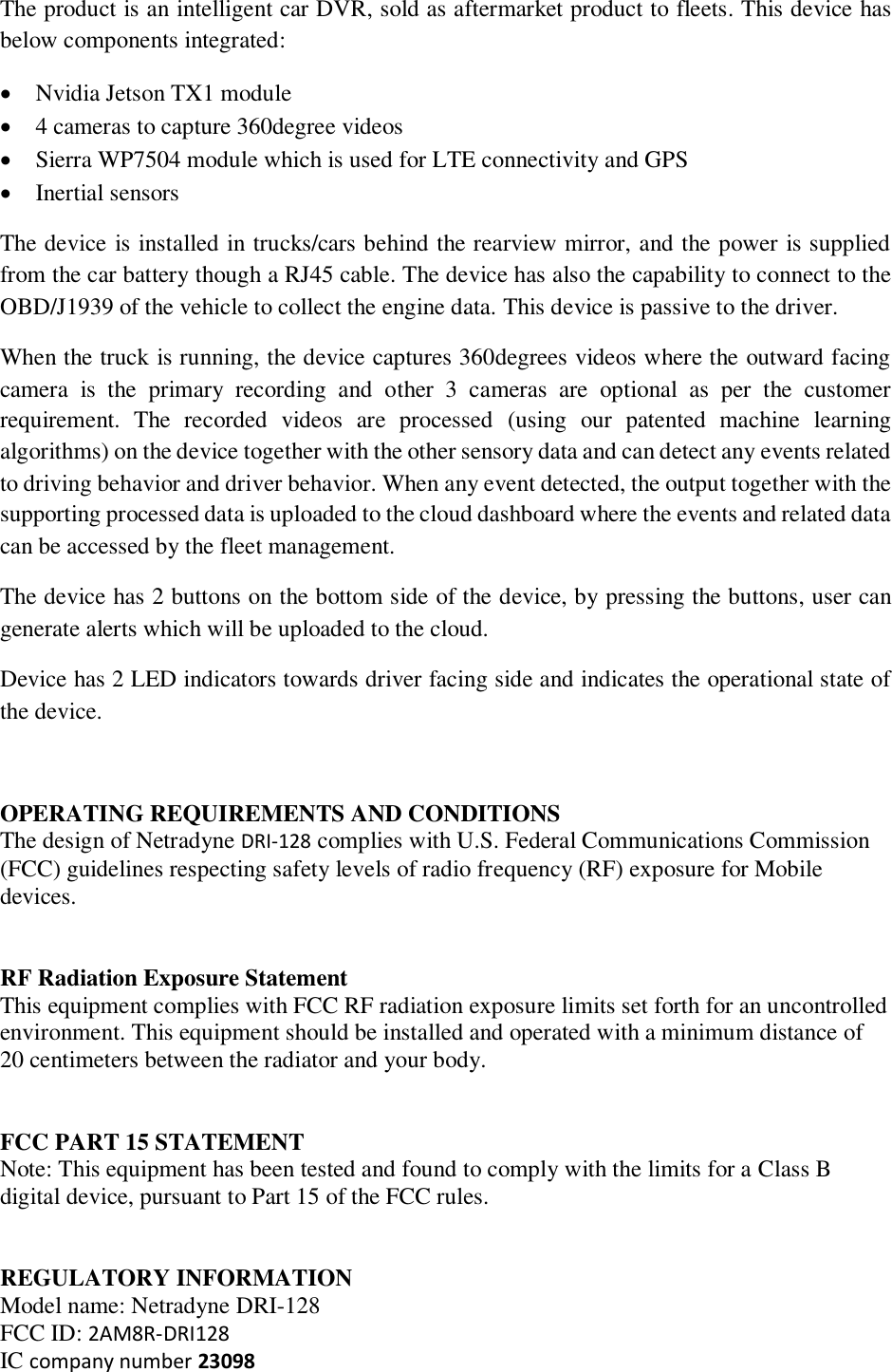 The product is an intelligent car DVR, sold as aftermarket product to fleets. This device has below components integrated: • Nvidia Jetson TX1 module • 4 cameras to capture 360degree videos • Sierra WP7504 module which is used for LTE connectivity and GPS • Inertial sensors The device is installed in trucks/cars behind the rearview mirror, and the power is supplied from the car battery though a RJ45 cable. The device has also the capability to connect to the OBD/J1939 of the vehicle to collect the engine data. This device is passive to the driver. When the truck is running, the device captures 360degrees videos where the outward facing camera  is  the  primary  recording  and  other  3  cameras  are  optional  as  per  the  customer requirement.  The  recorded  videos  are  processed  (using  our  patented  machine  learning algorithms) on the device together with the other sensory data and can detect any events related to driving behavior and driver behavior. When any event detected, the output together with the supporting processed data is uploaded to the cloud dashboard where the events and related data can be accessed by the fleet management. The device has 2 buttons on the bottom side of the device, by pressing the buttons, user can generate alerts which will be uploaded to the cloud.  Device has 2 LED indicators towards driver facing side and indicates the operational state of the device.  OPERATING REQUIREMENTS AND CONDITIONS  The design of Netradyne DRI-128 complies with U.S. Federal Communications Commission (FCC) guidelines respecting safety levels of radio frequency (RF) exposure for Mobile devices.    RF Radiation Exposure Statement  This equipment complies with FCC RF radiation exposure limits set forth for an uncontrolled environment. This equipment should be installed and operated with a minimum distance of 20 centimeters between the radiator and your body.    FCC PART 15 STATEMENT  Note: This equipment has been tested and found to comply with the limits for a Class B digital device, pursuant to Part 15 of the FCC rules.    REGULATORY INFORMATION Model name: Netradyne DRI-128 FCC ID: 2AM8R-DRI128 IC company number 23098 