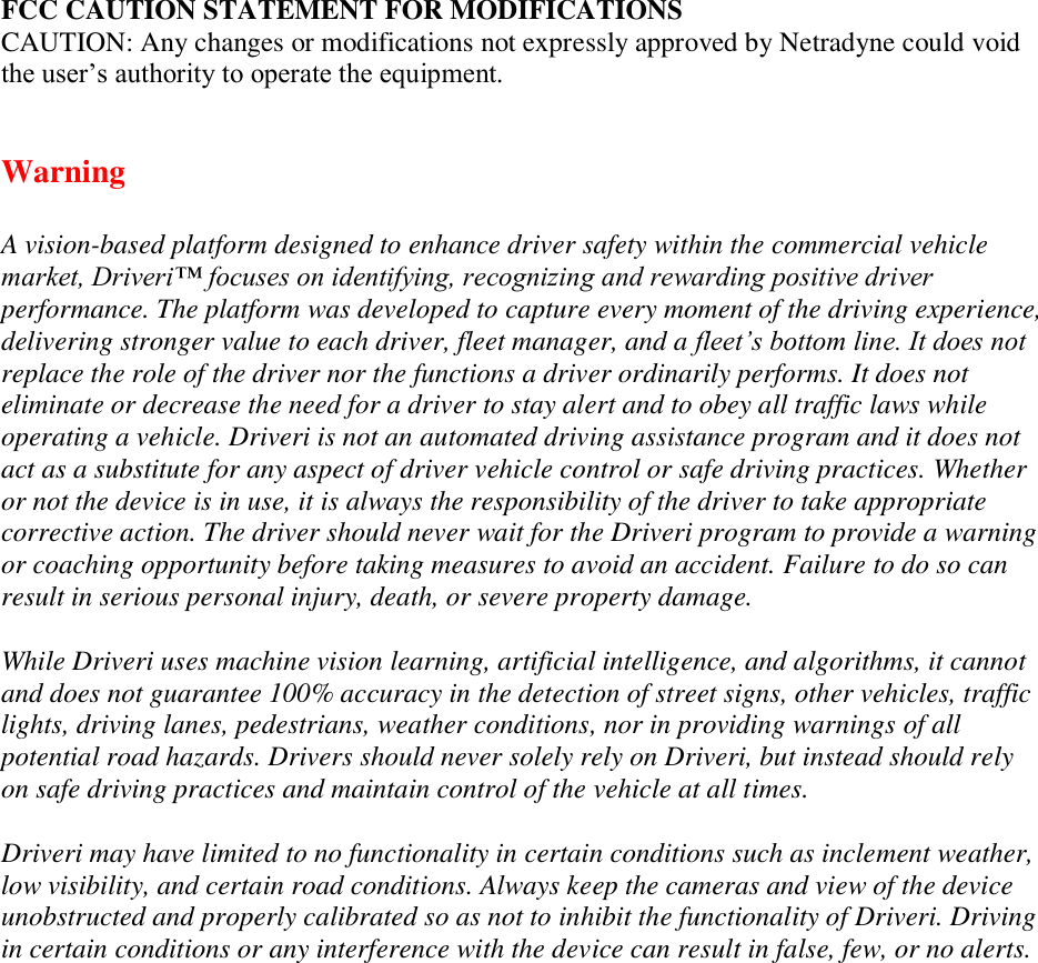 FCC CAUTION STATEMENT FOR MODIFICATIONS  CAUTION: Any changes or modifications not expressly approved by Netradyne could void the user’s authority to operate the equipment.   Warning A vision-based platform designed to enhance driver safety within the commercial vehicle market, Driveri™ focuses on identifying, recognizing and rewarding positive driver performance. The platform was developed to capture every moment of the driving experience, delivering stronger value to each driver, fleet manager, and a fleet’s bottom line. It does not replace the role of the driver nor the functions a driver ordinarily performs. It does not eliminate or decrease the need for a driver to stay alert and to obey all traffic laws while operating a vehicle. Driveri is not an automated driving assistance program and it does not act as a substitute for any aspect of driver vehicle control or safe driving practices. Whether or not the device is in use, it is always the responsibility of the driver to take appropriate corrective action. The driver should never wait for the Driveri program to provide a warning or coaching opportunity before taking measures to avoid an accident. Failure to do so can result in serious personal injury, death, or severe property damage. While Driveri uses machine vision learning, artificial intelligence, and algorithms, it cannot and does not guarantee 100% accuracy in the detection of street signs, other vehicles, traffic lights, driving lanes, pedestrians, weather conditions, nor in providing warnings of all potential road hazards. Drivers should never solely rely on Driveri, but instead should rely on safe driving practices and maintain control of the vehicle at all times. Driveri may have limited to no functionality in certain conditions such as inclement weather, low visibility, and certain road conditions. Always keep the cameras and view of the device unobstructed and properly calibrated so as not to inhibit the functionality of Driveri. Driving in certain conditions or any interference with the device can result in false, few, or no alerts.  