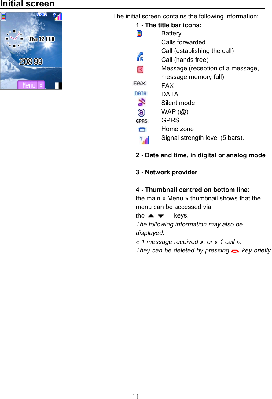  11 Initial screen                                                                   The initial screen contains the following information: 1 - The title bar icons: Battery Calls forwarded Call (establishing the call) Call (hands free) Message (reception of a message, message memory full) FAX DATA Silent mode WAP (@) GPRS         Home zone Signal strength level (5 bars).   2 - Date and time, in digital or analog mode   3 - Network provider   4 - Thumbnail centred on bottom line: the main « Menu » thumbnail shows that the menu can be accessed via the      keys. The following information may also be displayed: « 1 message received »; or « 1 call ». They can be deleted by pressing    key briefly.      