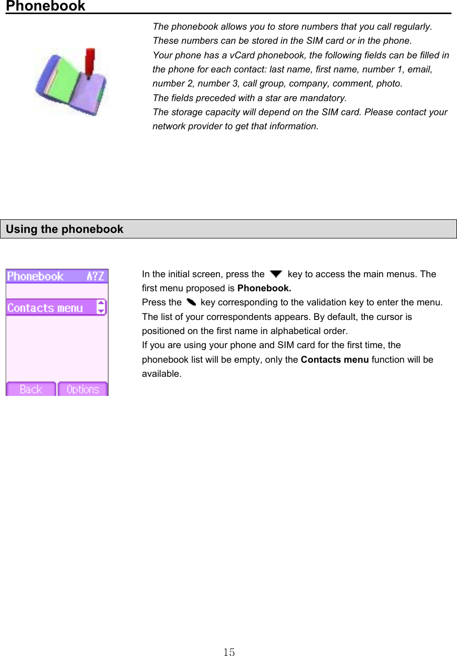  15 Phonebook                                                    The phonebook allows you to store numbers that you call regularly. These numbers can be stored in the SIM card or in the phone. Your phone has a vCard phonebook, the following fields can be filled in the phone for each contact: last name, first name, number 1, email, number 2, number 3, call group, company, comment, photo. The fields preceded with a star are mandatory. The storage capacity will depend on the SIM card. Please contact your network provider to get that information.      In the initial screen, press the    key to access the main menus. The first menu proposed is Phonebook. Press the    key corresponding to the validation key to enter the menu. The list of your correspondents appears. By default, the cursor is positioned on the first name in alphabetical order. If you are using your phone and SIM card for the first time, the phonebook list will be empty, only the Contacts menu function will be available.         Using the phonebook 