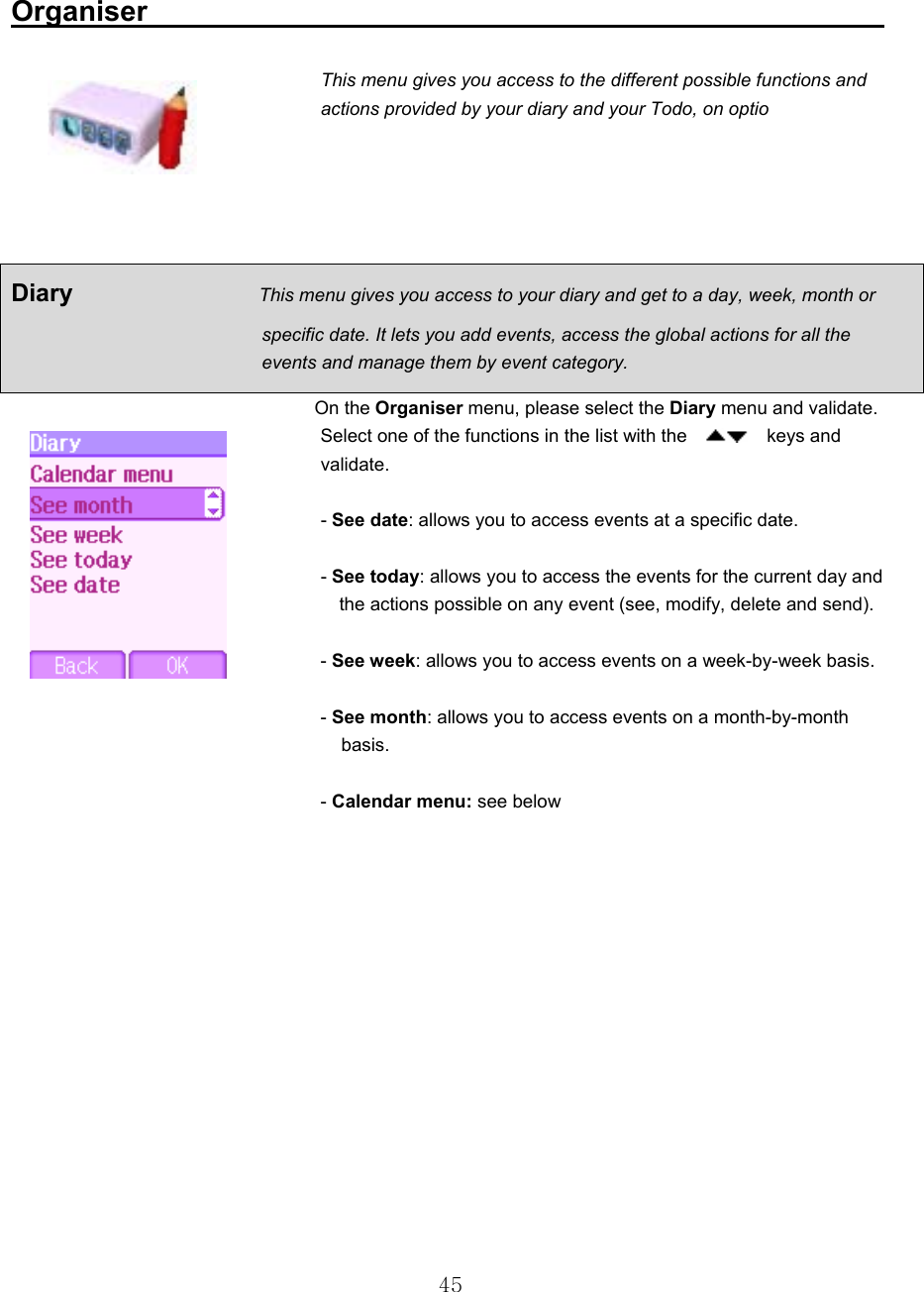  45 Organiser                                                      This menu gives you access to the different possible functions and actions provided by your diary and your Todo, on optio                  On the Organiser menu, please select the Diary menu and validate. Select one of the functions in the list with the      keys and validate.   - See date: allows you to access events at a specific date.   - See today: allows you to access the events for the current day and     the actions possible on any event (see, modify, delete and send).    - See week: allows you to access events on a week-by-week basis.   - See month: allows you to access events on a month-by-month      basis.   - Calendar menu: see below       Diary                    This menu gives you access to your diary and get to a day, week, month or                            specific date. It lets you add events, access the global actions for all the                            events and manage them by event category. 