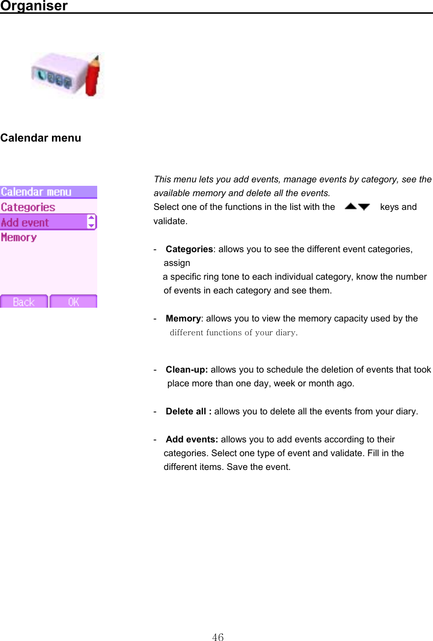  46 Organiser                                                         Calendar menu  This menu lets you add events, manage events by category, see the available memory and delete all the events. Select one of the functions in the list with the      keys and validate.   -  Categories: allows you to see the different event categories,      assign     a specific ring tone to each individual category, know the number       of events in each category and see them.   -  Memory: allows you to view the memory capacity used by the         different functions of your diary.   -  Clean-up: allows you to schedule the deletion of events that took       place more than one day, week or month ago.   -  Delete all : allows you to delete all the events from your diary.   -  Add events: allows you to add events according to their           categories. Select one type of event and validate. Fill in the   different items. Save the event.     