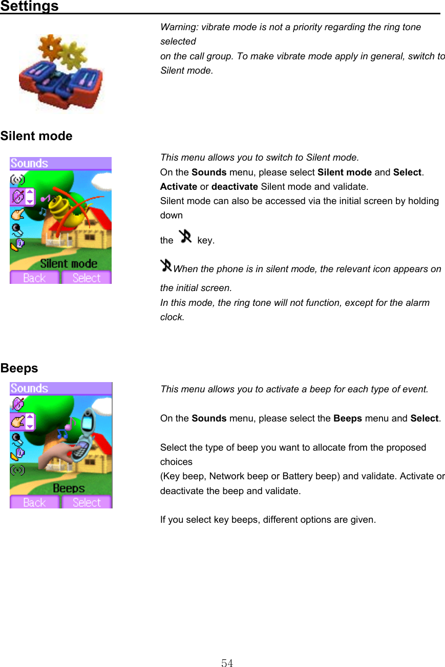  54 Settings                                                     Warning: vibrate mode is not a priority regarding the ring tone selected on the call group. To make vibrate mode apply in general, switch to Silent mode.         Silent mode This menu allows you to switch to Silent mode. On the Sounds menu, please select Silent mode and Select. Activate or deactivate Silent mode and validate. Silent mode can also be accessed via the initial screen by holding down the   key. When the phone is in silent mode, the relevant icon appears on the initial screen. In this mode, the ring tone will not function, except for the alarm clock.   Beeps This menu allows you to activate a beep for each type of event.   On the Sounds menu, please select the Beeps menu and Select.   Select the type of beep you want to allocate from the proposed choices (Key beep, Network beep or Battery beep) and validate. Activate or deactivate the beep and validate.   If you select key beeps, different options are given.       