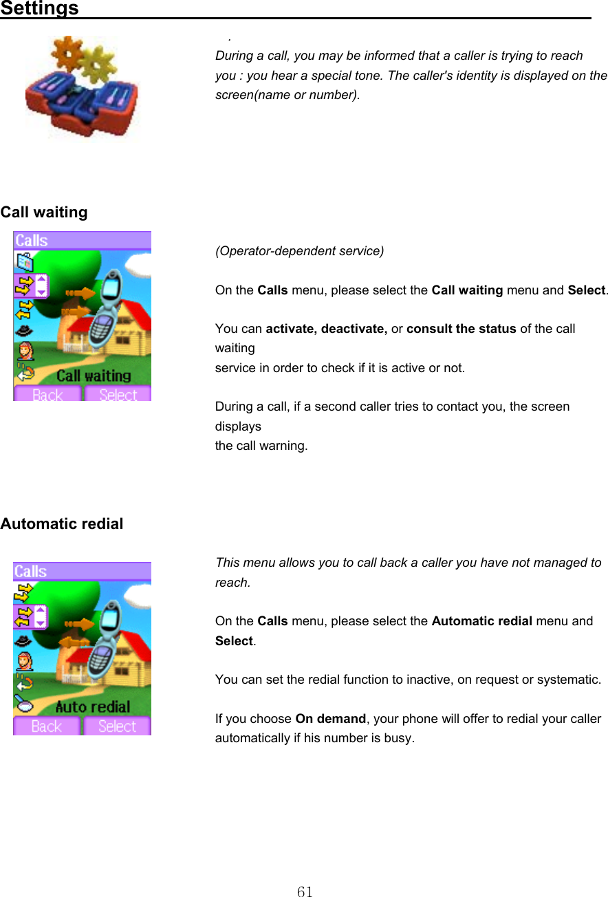  61 Settings                                                     .      During a call, you may be informed that a caller is trying to reach you : you hear a special tone. The caller&apos;s identity is displayed on the screen(name or number).       Call waiting  (Operator-dependent service)   On the Calls menu, please select the Call waiting menu and Select.   You can activate, deactivate, or consult the status of the call waiting service in order to check if it is active or not.   During a call, if a second caller tries to contact you, the screen displays the call warning.    Automatic redial  This menu allows you to call back a caller you have not managed to reach.    On the Calls menu, please select the Automatic redial menu and Select.    You can set the redial function to inactive, on request or systematic.    If you choose On demand, your phone will offer to redial your caller automatically if his number is busy.     