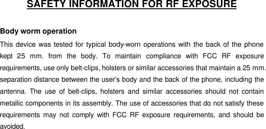    SAFETY INFORMATION FOR RF EXPOSURE  Body worm operation This device was tested for typical body-worn operations with the back of the phone kept  25 mm. from the body. To maintain compliance with FCC RF exposure requirements, use only belt-clips, holsters or similar accessories that maintain a 25 mm. separation distance between the user’s body and the back of the phone, including the antenna. The use of belt-clips, holsters and similar accessories should not contain metallic components in its assembly. The use of accessories that do not satisfy these requirements may not comply with FCC RF exposure requirements, and should be avoided.    