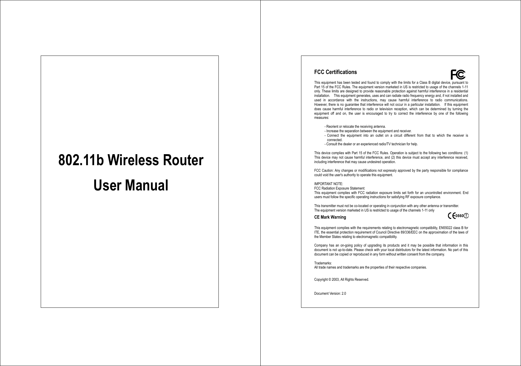             802.11b Wireless Router  User Manual  FCC Certifications  This equipment has been tested and found to comply with the limits for a Class B digital device, pursuant to Part 15 of the FCC Rules. The equipment version marketed in US is restricted to usage of the channels 1-11 only. These limits are designed to provide reasonable protection against harmful interference in a residential installation.    This equipment generates, uses and can radiate radio frequency energy and, if not installed and used in accordance with the instructions, may cause harmful interference to radio communications.  However, there is no guarantee that interference will not occur in a particular installation.    If this equipment does cause harmful interference to radio or television reception, which can be determined by turning the equipment off and on, the user is encouraged to try to correct the interference by one of the following measures:  - Reorient or relocate the receiving antenna. - Increase the separation between the equipment and receiver. - Connect the equipment into an outlet on a circuit different from that to which the receiver is connected. - Consult the dealer or an experienced radio/TV technician for help.  This device complies with Part 15 of the FCC Rules. Operation is subject to the following two conditions: (1) This device may not cause harmful interference, and (2) this device must accept any interference received, including interference that may cause undesired operation.  FCC Caution: Any changes or modifications not expressly approved by the party responsible for compliance could void the user&apos;s authority to operate this equipment.  IMPORTANT NOTE: FCC Radiation Exposure Statement: This equipment complies with FCC radiation exposure limits set forth for an uncontrolled environment. End users must follow the specific operating instructions for satisfying RF exposure compliance.  This transmitter must not be co-located or operating in conjunction with any other antenna or transmitter. The equipment version marketed in US is restricted to usage of the channels 1-11 only CE Mark Warning    This equipment complies with the requirements relating to electromagnetic compatibility, EN55022 class B for ITE, the essential protection requirement of Council Directive 89/336/EEC on the approximation of the laws of the Member States relating to electromagnetic compatibility.  Company has an on-going policy of upgrading its products and it may be possible that information in this document is not up-to-date. Please check with your local distributors for the latest information. No part of this document can be copied or reproduced in any form without written consent from the company.  Trademarks: All trade names and trademarks are the properties of their respective companies.  Copyright © 2003, All Rights Reserved.    Document Version: 2.0 