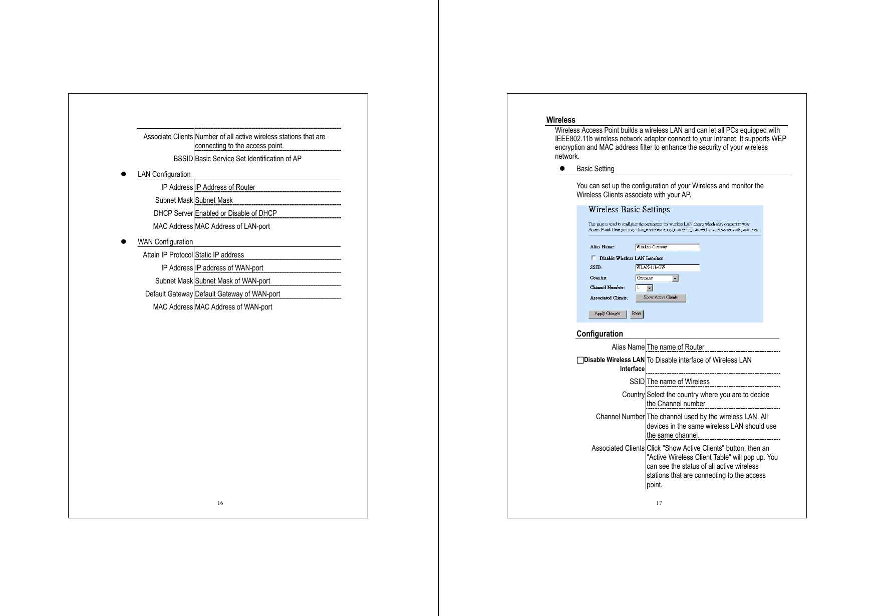  16  Associate Clients Number of all active wireless stations that are connecting to the access point. BSSID Basic Service Set Identification of AP   LAN Configuration IP Address IP Address of Router Subnet Mask Subnet Mask DHCP Server Enabled or Disable of DHCP MAC Address MAC Address of LAN-port   WAN Configuration Attain IP Protocol Static IP address IP Address IP address of WAN-port Subnet Mask Subnet Mask of WAN-port Default Gateway Default Gateway of WAN-port MAC Address MAC Address of WAN-port   17 Wireless Wireless Access Point builds a wireless LAN and can let all PCs equipped with IEEE802.11b wireless network adaptor connect to your Intranet. It supports WEP encryption and MAC address filter to enhance the security of your wireless network.   Basic Setting   You can set up the configuration of your Wireless and monitor the Wireless Clients associate with your AP.    Configuration Alias Name The name of Router □Disable Wireless LAN Interface To Disable interface of Wireless LAN SSID The name of Wireless Country Select the country where you are to decide the Channel number Channel Number The channel used by the wireless LAN. All devices in the same wireless LAN should use the same channel. Associated Clients Click &quot;Show Active Clients&quot; button, then an &quot;Active Wireless Client Table&quot; will pop up. You can see the status of all active wireless stations that are connecting to the access point. 