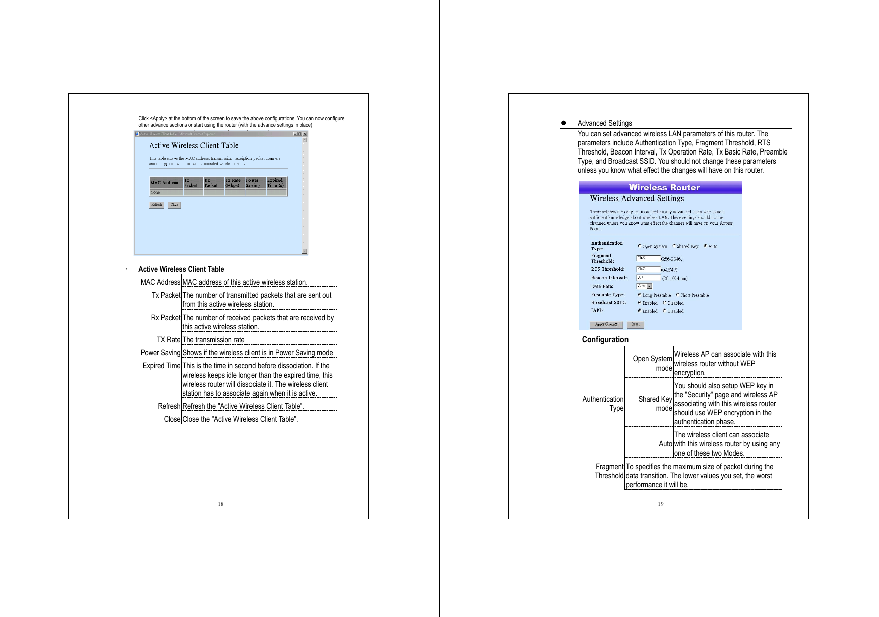  18 Click &lt;Apply&gt; at the bottom of the screen to save the above configurations. You can now configure other advance sections or start using the router (with the advance settings in place)    Active Wireless Client Table   MAC Address MAC address of this active wireless station. Tx Packet The number of transmitted packets that are sent out from this active wireless station. Rx Packet The number of received packets that are received by this active wireless station. TX Rate The transmission rate Power Saving Shows if the wireless client is in Power Saving mode Expired Time This is the time in second before dissociation. If the wireless keeps idle longer than the expired time, this wireless router will dissociate it. The wireless client station has to associate again when it is active. Refresh Refresh the &quot;Active Wireless Client Table&quot;. Close Close the &quot;Active Wireless Client Table&quot;.   19   Advanced Settings You can set advanced wireless LAN parameters of this router. The parameters include Authentication Type, Fragment Threshold, RTS Threshold, Beacon Interval, Tx Operation Rate, Tx Basic Rate, Preamble Type, and Broadcast SSID. You should not change these parameters unless you know what effect the changes will have on this router.     Configuration  Open System mode Wireless AP can associate with this wireless router without WEP encryption. Shared Key mode You should also setup WEP key in the &quot;Security&quot; page and wireless AP associating with this wireless router should use WEP encryption in the authentication phase. Authentication Type Auto The wireless client can associate with this wireless router by using any one of these two Modes. Fragment Threshold To specifies the maximum size of packet during the data transition. The lower values you set, the worst performance it will be.   