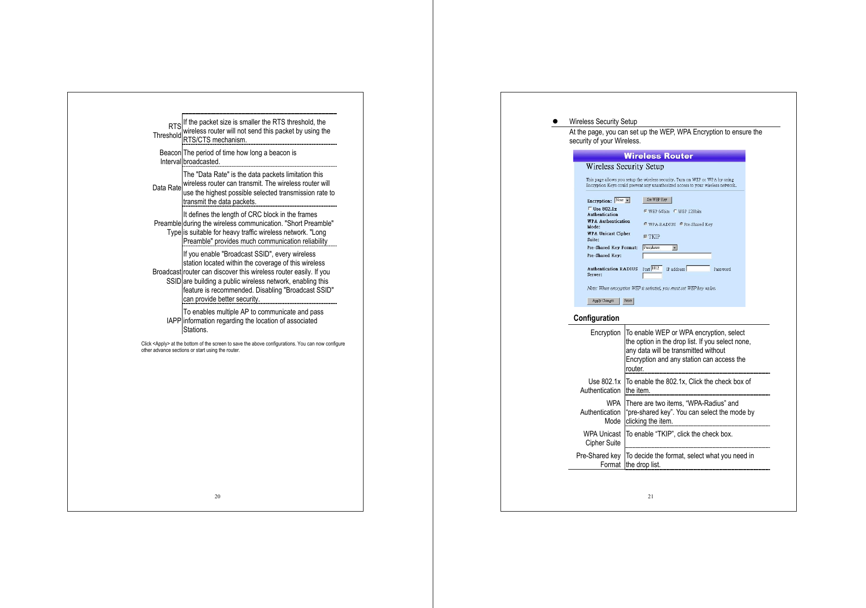  20 RTS Threshold If the packet size is smaller the RTS threshold, the wireless router will not send this packet by using the RTS/CTS mechanism. Beacon Interval The period of time how long a beacon is broadcasted. Data Rate The &quot;Data Rate&quot; is the data packets limitation this wireless router can transmit. The wireless router will use the highest possible selected transmission rate to transmit the data packets. Preamble Type It defines the length of CRC block in the frames during the wireless communication. &quot;Short Preamble&quot; is suitable for heavy traffic wireless network. &quot;Long Preamble&quot; provides much communication reliability Broadcast SSID If you enable &quot;Broadcast SSID&quot;, every wireless station located within the coverage of this wireless router can discover this wireless router easily. If you are building a public wireless network, enabling this feature is recommended. Disabling &quot;Broadcast SSID&quot; can provide better security. IAPP To enables multiple AP to communicate and pass information regarding the location of associated Stations. Click &lt;Apply&gt; at the bottom of the screen to save the above configurations. You can now configure other advance sections or start using the router.  21   Wireless Security Setup At the page, you can set up the WEP, WPA Encryption to ensure the security of your Wireless.     Configuration  Encryption  To enable WEP or WPA encryption, select the option in the drop list. If you select none, any data will be transmitted without Encryption and any station can access the router. Use 802.1x Authentication To enable the 802.1x, Click the check box of the item. WPA Authentication Mode There are two items, “WPA-Radius” and “pre-shared key”. You can select the mode by clicking the item. WPA Unicast Cipher Suite To enable “TKIP”, click the check box. Pre-Shared key Format To decide the format, select what you need in the drop list. 