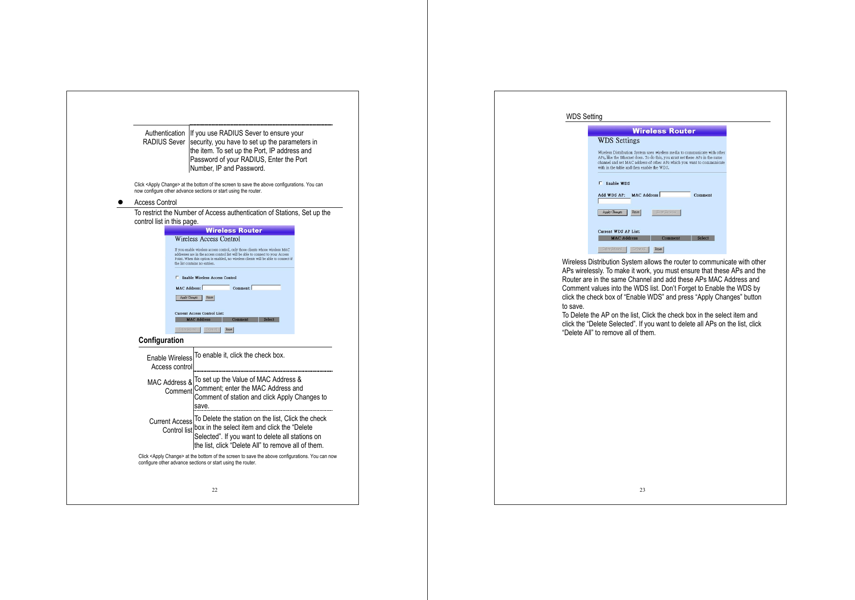  22  Authentication RADIUS Sever If you use RADIUS Sever to ensure your security, you have to set up the parameters in the item. To set up the Port, IP address and Password of your RADIUS, Enter the Port Number, IP and Password.    Click &lt;Apply Change&gt; at the bottom of the screen to save the above configurations. You can now configure other advance sections or start using the router.   Access Control   To restrict the Number of Access authentication of Stations, Set up the control list in this page.     Configuration  Enable Wireless Access control To enable it, click the check box. MAC Address &amp; Comment To set up the Value of MAC Address &amp; Comment; enter the MAC Address and Comment of station and click Apply Changes to save. Current Access Control list To Delete the station on the list, Click the check box in the select item and click the “Delete Selected”. If you want to delete all stations on the list, click “Delete All” to remove all of them. Click &lt;Apply Change&gt; at the bottom of the screen to save the above configurations. You can now configure other advance sections or start using the router. 23 WDS Setting  Wireless Distribution System allows the router to communicate with other APs wirelessly. To make it work, you must ensure that these APs and the Router are in the same Channel and add these APs MAC Address and Comment values into the WDS list. Don’t Forget to Enable the WDS by click the check box of “Enable WDS” and press “Apply Changes” button to save. To Delete the AP on the list, Click the check box in the select item and click the “Delete Selected”. If you want to delete all APs on the list, click “Delete All” to remove all of them. 