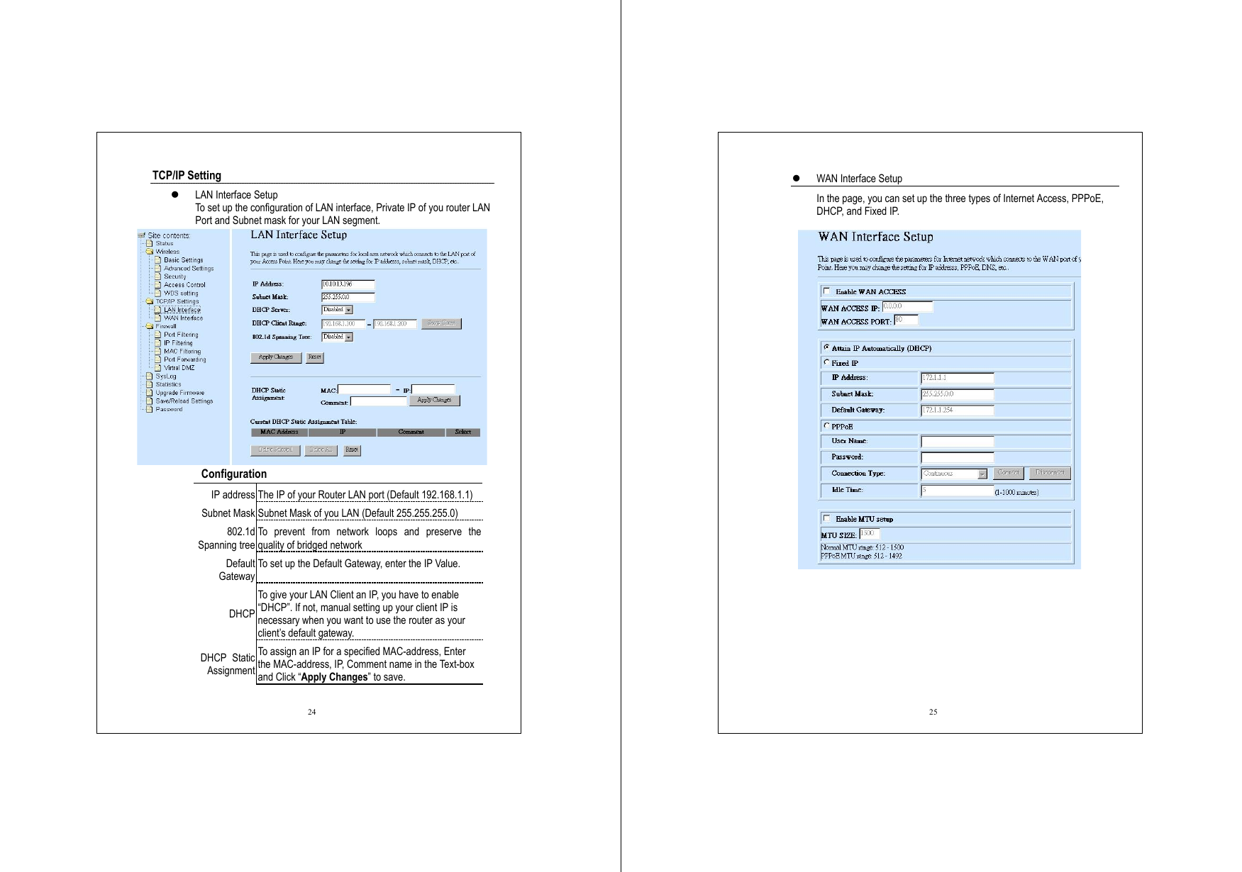  24 TCP/IP Setting   LAN Interface Setup To set up the configuration of LAN interface, Private IP of you router LAN Port and Subnet mask for your LAN segment.     Configuration  IP address The IP of your Router LAN port (Default 192.168.1.1) Subnet Mask Subnet Mask of you LAN (Default 255.255.255.0) 802.1d Spanning tree To prevent from network loops and preserve the quality of bridged network Default Gateway To set up the Default Gateway, enter the IP Value. DHCP To give your LAN Client an IP, you have to enable “DHCP”. If not, manual setting up your client IP is necessary when you want to use the router as your client’s default gateway. DHCP Static Assignment To assign an IP for a specified MAC-address, Enter the MAC-address, IP, Comment name in the Text-box and Click “Apply Changes” to save.    25   WAN Interface Setup In the page, you can set up the three types of Internet Access, PPPoE, DHCP, and Fixed IP.  