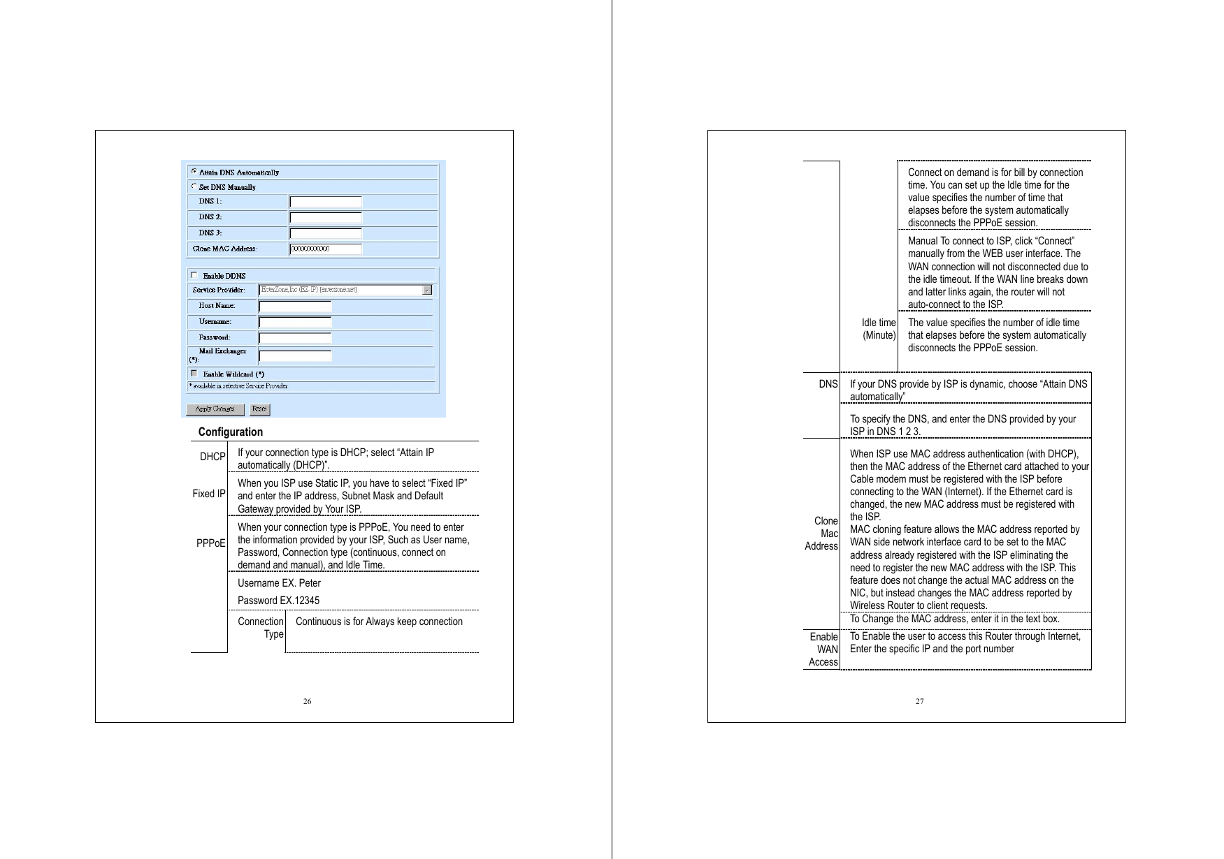  26     Configuration  DHCP If your connection type is DHCP; select “Attain IP automatically (DHCP)”. Fixed IP When you ISP use Static IP, you have to select “Fixed IP” and enter the IP address, Subnet Mask and Default Gateway provided by Your ISP. When your connection type is PPPoE, You need to enter the information provided by your ISP, Such as User name, Password, Connection type (continuous, connect on demand and manual), and Idle Time. Username EX. Peter Password EX.12345 PPPoE Connection Type Continuous is for Always keep connection    27 Connect on demand is for bill by connection time. You can set up the Idle time for the value specifies the number of time that elapses before the system automatically disconnects the PPPoE session.  Manual To connect to ISP, click “Connect” manually from the WEB user interface. The WAN connection will not disconnected due to the idle timeout. If the WAN line breaks down and latter links again, the router will not auto-connect to the ISP.  Idle time (Minute) The value specifies the number of idle time that elapses before the system automatically disconnects the PPPoE session.  If your DNS provide by ISP is dynamic, choose “Attain DNS automatically” DNS To specify the DNS, and enter the DNS provided by your ISP in DNS 1 2 3. When ISP use MAC address authentication (with DHCP), then the MAC address of the Ethernet card attached to your Cable modem must be registered with the ISP before connecting to the WAN (Internet). If the Ethernet card is changed, the new MAC address must be registered with the ISP. MAC cloning feature allows the MAC address reported by WAN side network interface card to be set to the MAC address already registered with the ISP eliminating the need to register the new MAC address with the ISP. This feature does not change the actual MAC address on the NIC, but instead changes the MAC address reported by Wireless Router to client requests. Clone Mac Address To Change the MAC address, enter it in the text box. Enable WAN Access To Enable the user to access this Router through Internet, Enter the specific IP and the port number 