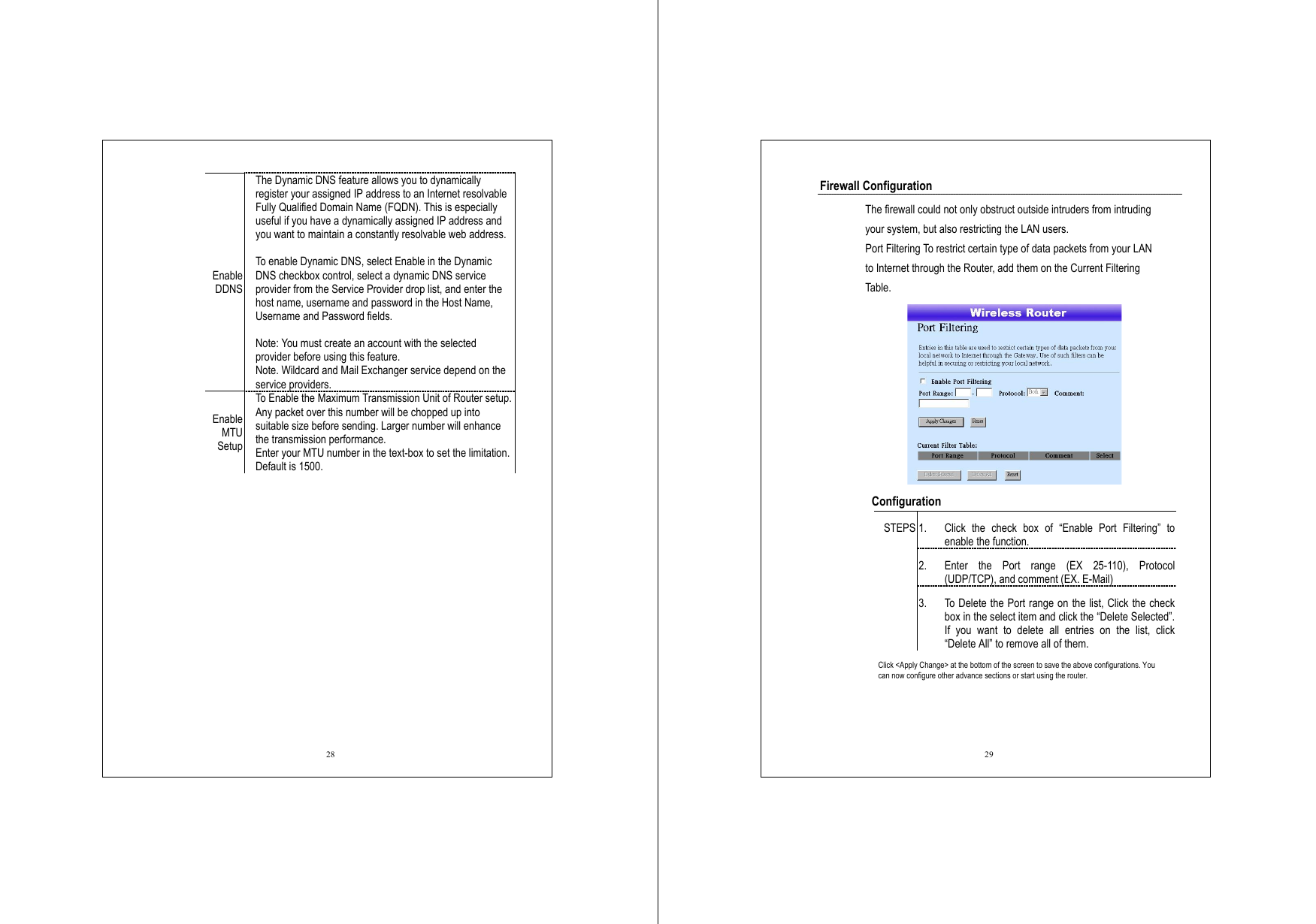  28 Enable DDNS The Dynamic DNS feature allows you to dynamically register your assigned IP address to an Internet resolvable Fully Qualified Domain Name (FQDN). This is especially useful if you have a dynamically assigned IP address and you want to maintain a constantly resolvable web address.    To enable Dynamic DNS, select Enable in the Dynamic DNS checkbox control, select a dynamic DNS service provider from the Service Provider drop list, and enter the host name, username and password in the Host Name, Username and Password fields.  Note: You must create an account with the selected provider before using this feature.   Note. Wildcard and Mail Exchanger service depend on the service providers. Enable MTU  Setup To Enable the Maximum Transmission Unit of Router setup. Any packet over this number will be chopped up into suitable size before sending. Larger number will enhance the transmission performance.   Enter your MTU number in the text-box to set the limitation. Default is 1500.      29 Firewall Configuration   The firewall could not only obstruct outside intruders from intruding your system, but also restricting the LAN users. Port Filtering To restrict certain type of data packets from your LAN to Internet through the Router, add them on the Current Filtering Table.     Configuration  1.  Click the check box of “Enable Port Filtering” to enable the function. 2.  Enter the Port range (EX 25-110), Protocol (UDP/TCP), and comment (EX. E-Mail) STEPS 3.  To Delete the Port range on the list, Click the check box in the select item and click the “Delete Selected”. If you want to delete all entries on the list, click “Delete All” to remove all of them. Click &lt;Apply Change&gt; at the bottom of the screen to save the above configurations. You can now configure other advance sections or start using the router.  