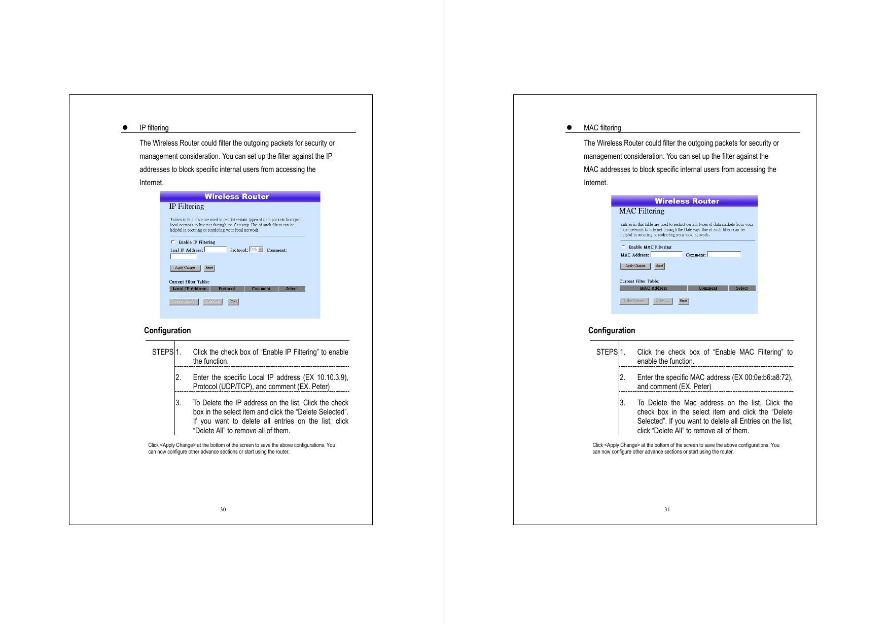  30   IP filtering The Wireless Router could filter the outgoing packets for security or management consideration. You can set up the filter against the IP addresses to block specific internal users from accessing the Internet.   Configuration   1.  Click the check box of “Enable IP Filtering” to enable the function. 2.  Enter the specific Local IP address (EX 10.10.3.9), Protocol (UDP/TCP), and comment (EX. Peter) STEPS 3.  To Delete the IP address on the list, Click the check box in the select item and click the “Delete Selected”. If you want to delete all entries on the list, click “Delete All” to remove all of them. Click &lt;Apply Change&gt; at the bottom of the screen to save the above configurations. You can now configure other advance sections or start using the router.  31   MAC filtering The Wireless Router could filter the outgoing packets for security or management consideration. You can set up the filter against the MAC addresses to block specific internal users from accessing the Internet.   Configuration   1.  Click the check box of “Enable MAC Filtering” to enable the function. 2.  Enter the specific MAC address (EX 00:0e:b6:a8:72), and comment (EX. Peter) STEPS 3.  To Delete the Mac address on the list, Click the check box in the select item and click the “Delete Selected”. If you want to delete all Entries on the list, click “Delete All” to remove all of them. Click &lt;Apply Change&gt; at the bottom of the screen to save the above configurations. You can now configure other advance sections or start using the router. 
