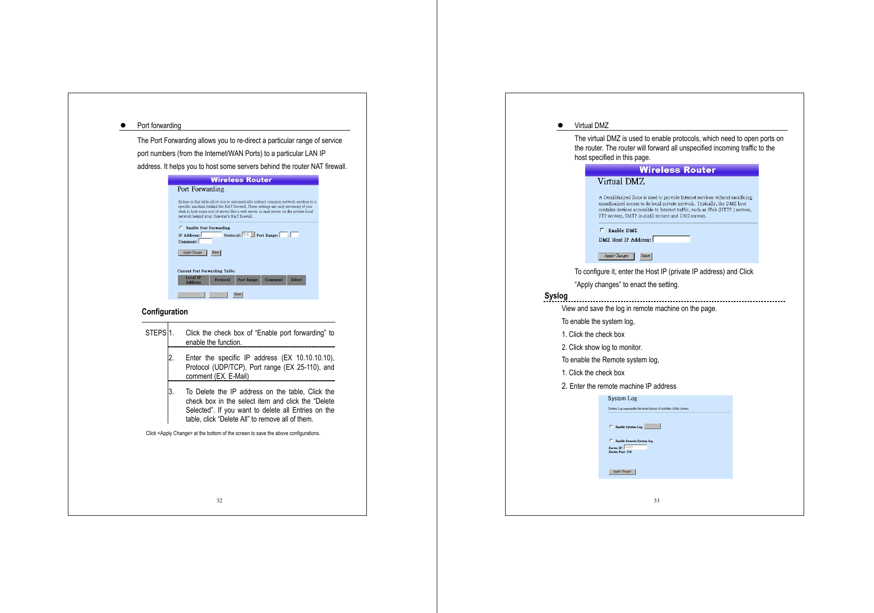  32   Port forwarding The Port Forwarding allows you to re-direct a particular range of service port numbers (from the Internet/WAN Ports) to a particular LAN IP address. It helps you to host some servers behind the router NAT firewall.  Configuration   1.  Click the check box of “Enable port forwarding” to enable the function. 2.  Enter the specific IP address (EX 10.10.10.10), Protocol (UDP/TCP), Port range (EX 25-110), and comment (EX. E-Mail) STEPS 3.  To Delete the IP address on the table, Click the check box in the select item and click the “Delete Selected”. If you want to delete all Entries on the table, click “Delete All” to remove all of them. Click &lt;Apply Change&gt; at the bottom of the screen to save the above configurations.    33   Virtual DMZ The virtual DMZ is used to enable protocols, which need to open ports on the router. The router will forward all unspecified incoming traffic to the host specified in this page.    To configure it, enter the Host IP (private IP address) and Click “Apply changes” to enact the setting. Syslog   View and save the log in remote machine on the page.   To enable the system log, 1. Click the check box 2. Click show log to monitor. To enable the Remote system log, 1. Click the check box 2. Enter the remote machine IP address  