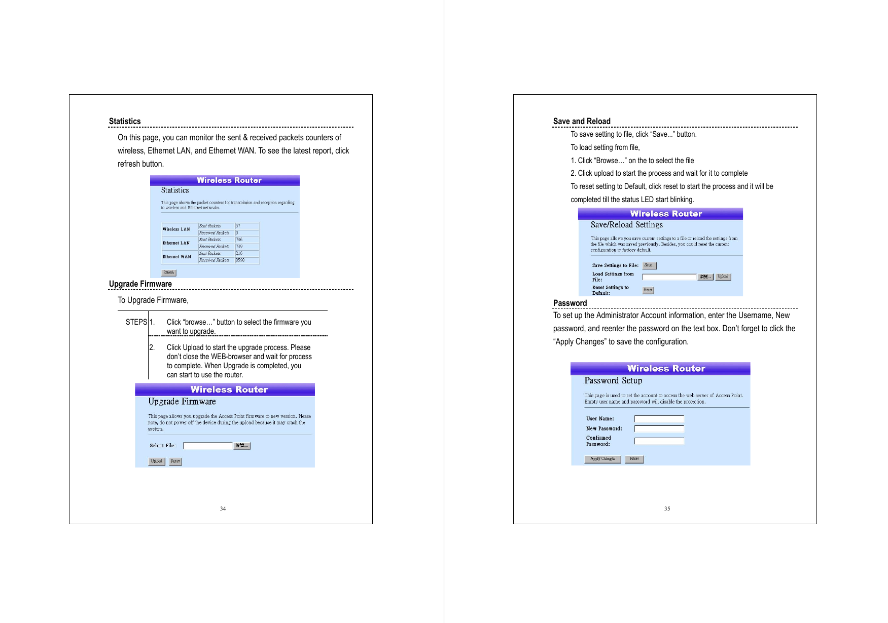  34 Statistics On this page, you can monitor the sent &amp; received packets counters of wireless, Ethernet LAN, and Ethernet WAN. To see the latest report, click refresh button.    Upgrade Firmware To Upgrade Firmware,   1.  Click “browse…” button to select the firmware you want to upgrade. STEPS 2.  Click Upload to start the upgrade process. Please don’t close the WEB-browser and wait for process to complete. When Upgrade is completed, you can start to use the router.      35 Save and Reload To save setting to file, click “Save...” button. To load setting from file, 1. Click “Browse…” on the to select the file 2. Click upload to start the process and wait for it to complete To reset setting to Default, click reset to start the process and it will be completed till the status LED start blinking.    Password To set up the Administrator Account information, enter the Username, New password, and reenter the password on the text box. Don’t forget to click the “Apply Changes” to save the configuration.   