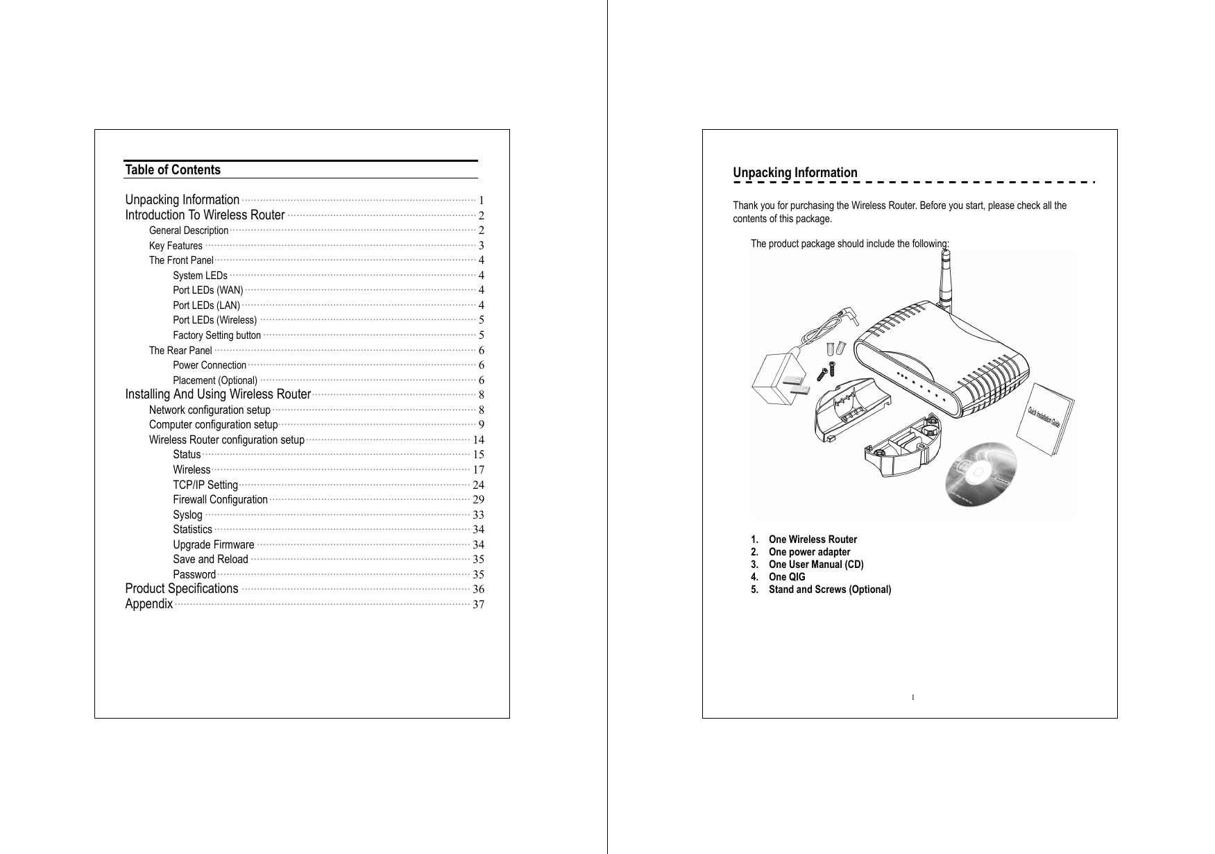  Table of Contents  Unpacking Information ············································································· 1 Introduction To Wireless Router ······························································ 2 General Description················································································· 2 Key Features ························································································· 3 The Front Panel······················································································ 4 System LEDs ················································································· 4 Port LEDs (WAN)············································································ 4 Port LEDs (LAN) ············································································· 4 Port LEDs (Wireless) ······································································· 5 Factory Setting button ······································································ 5 The Rear Panel ······················································································ 6 Power Connection ··········································································· 6 Placement (Optional) ······································································· 6 Installing And Using Wireless Router······················································ 8 Network configuration setup··································································· 8 Computer configuration setup································································· 9 Wireless Router configuration setup······················································ 14 Status························································································ 15 Wireless····················································································· 17 TCP/IP Setting············································································ 24 Firewall Configuration·································································· 29 Syslog ······················································································· 33 Statistics ···················································································· 34 Upgrade Firmware ······································································ 34 Save and Reload ········································································ 35 Password··················································································· 35 Product Specifications ··········································································· 36 Appendix································································································· 37    1 Unpacking Information  Thank you for purchasing the Wireless Router. Before you start, please check all the contents of this package.      The product package should include the following:   1.  One Wireless Router 2.  One power adapter 3.  One User Manual (CD) 4. One QIG 5.  Stand and Screws (Optional)    