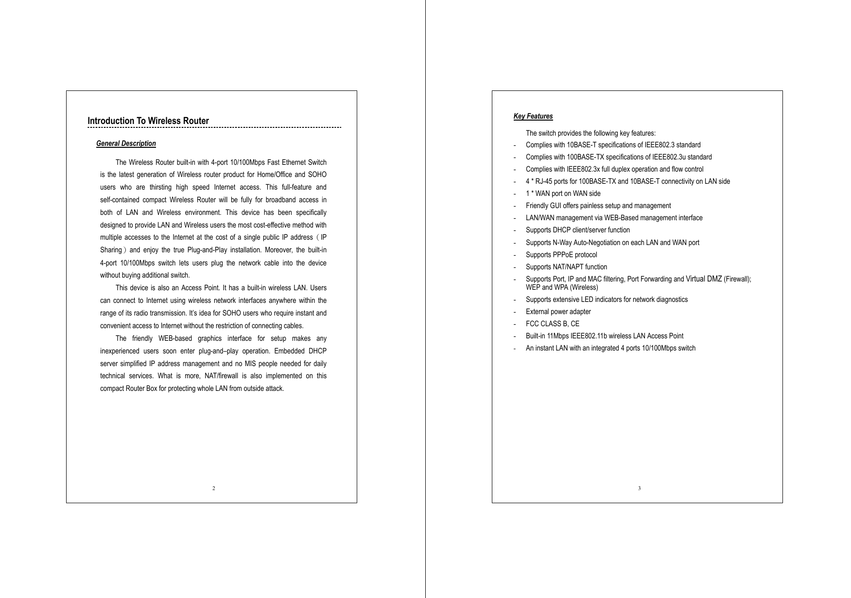  2 Introduction To Wireless Router  General Description  The Wireless Router built-in with 4-port 10/100Mbps Fast Ethernet Switch is the latest generation of Wireless router product for Home/Office and SOHO users who are thirsting high speed Internet access. This full-feature and self-contained compact Wireless Router will be fully for broadband access in both of LAN and Wireless environment. This device has been specifically designed to provide LAN and Wireless users the most cost-effective method with multiple accesses to the Internet at the cost of a single public IP address（IP Sharing）and enjoy the true Plug-and-Play installation. Moreover, the built-in 4-port 10/100Mbps switch lets users plug the network cable into the device without buying additional switch.   This device is also an Access Point. It has a built-in wireless LAN. Users can connect to Internet using wireless network interfaces anywhere within the range of its radio transmission. It’s idea for SOHO users who require instant and convenient access to Internet without the restriction of connecting cables. The friendly WEB-based graphics interface for setup makes any inexperienced users soon enter plug-and–play operation. Embedded DHCP server simplified IP address management and no MIS people needed for daily technical services. What is more, NAT/firewall is also implemented on this compact Router Box for protecting whole LAN from outside attack.  3 Key Features  The switch provides the following key features: -  Complies with 10BASE-T specifications of IEEE802.3 standard -  Complies with 100BASE-TX specifications of IEEE802.3u standard -  Complies with IEEE802.3x full duplex operation and flow control -  4 * RJ-45 ports for 100BASE-TX and 10BASE-T connectivity on LAN side -  1 * WAN port on WAN side -  Friendly GUI offers painless setup and management -  LAN/WAN management via WEB-Based management interface -  Supports DHCP client/server function -  Supports N-Way Auto-Negotiation on each LAN and WAN port -  Supports PPPoE protocol -  Supports NAT/NAPT function -  Supports Port, IP and MAC filtering, Port Forwarding and Virtual DMZ (Firewall); WEP and WPA (Wireless) -  Supports extensive LED indicators for network diagnostics -  External power adapter   -  FCC CLASS B, CE -  Built-in 11Mbps IEEE802.11b wireless LAN Access Point -  An instant LAN with an integrated 4 ports 10/100Mbps switch 